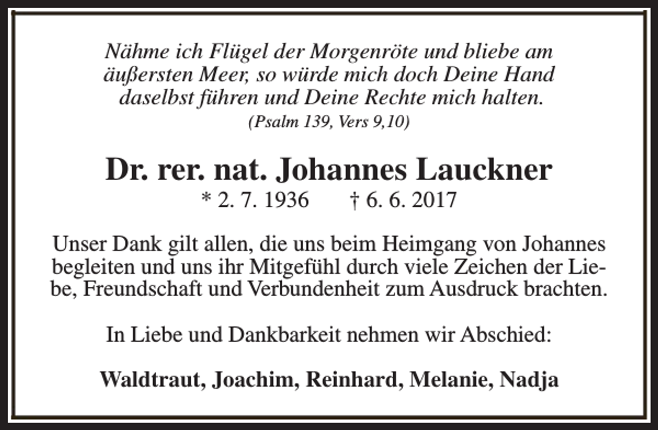 <p>Nähme ich Flügel der Morgenröte und bliebe am<br />äußersten Meer, so würde mich doch Deine Hand<br />daselbst führen und Deine Rechte mich halten.<br />(Psalm 139, Vers 9,10)</p><p>Dr. rer. nat. Johannes Lauckner<br />* 2. 7. 1936</p><p>† 6. 6. 2017</p><p>Unser Dank gilt allen, die uns beim Heimgang von Johannes<br />begleiten und uns ihr Mitgefühl durch viele Zeichen der Liebe, Freundschaft und Verbundenheit zum Ausdruck brachten.<br />In Liebe und Dankbarkeit nehmen wir Abschied:<br />Waldtraut, Joachim, Reinhard, Melanie, Nadja</p>
