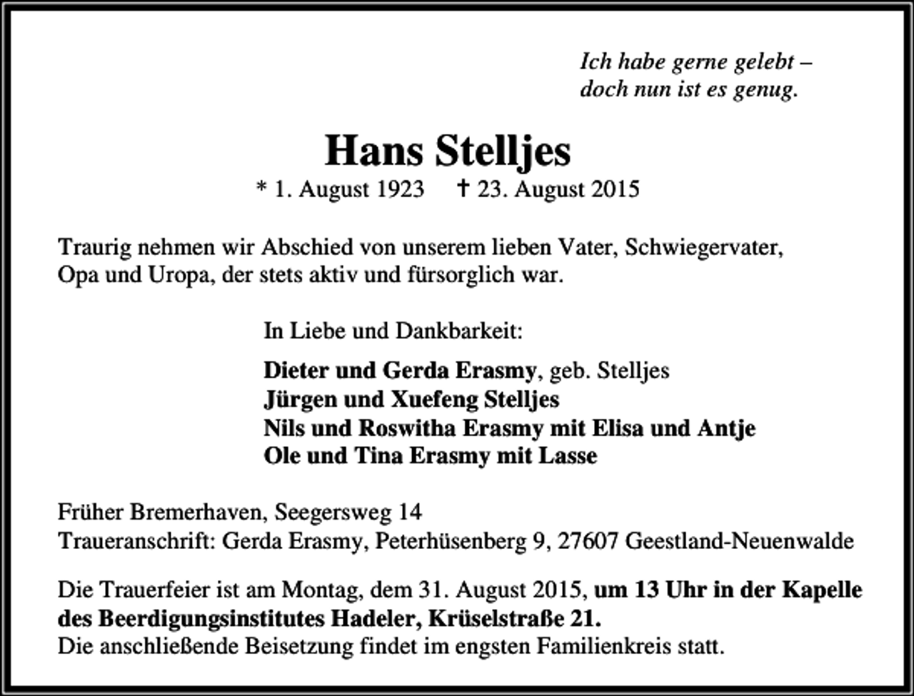 <p>Ich habe gerne gelebt –<br />doch nun ist es genug.</p><p>Hans Stelljes</p><p>* 1. August 1923</p><p>B 23. August 2015</p><p>Traurig nehmen wir Abschied von unserem lieben Vater, Schwiegervater,<br />Opa und Uropa, der stets aktiv und fürsorglich war.<br />In Liebe und Dankbarkeit:<br />Dieter und Gerda Erasmy, geb. Stelljes<br />Jürgen und Xuefeng Stelljes<br />Nils und Roswitha Erasmy mit Elisa und Antje<br />Ole und Tina Erasmy mit Lasse<br />Früher Bremerhaven, Seegersweg 14<br />Traueranschrift: Gerda Erasmy, Peterhüsenberg 9, 27607 Geestland-Neuenwalde<br />Die Trauerfeier ist am Montag, dem 31. August 2015, um 13 Uhr in der Kapelle<br />des Beerdigungsinstitutes Hadeler, Krüselstraße 21.<br />Die anschließende Beisetzung findet im engsten Familienkreis statt.</p>