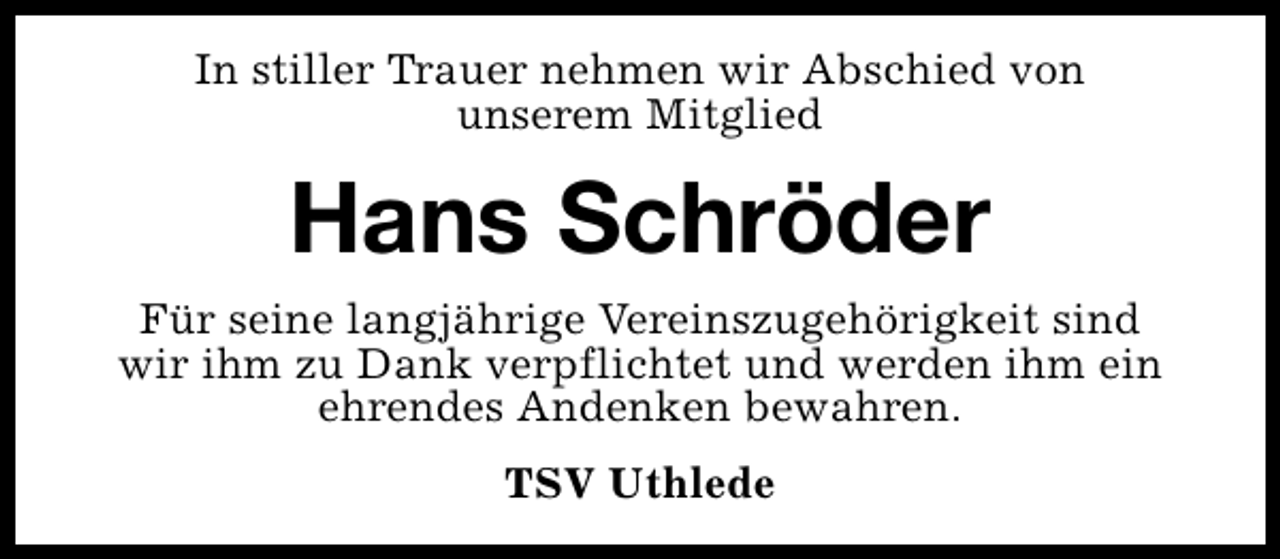 <p>In stiller Trauer nehmen wir Abschied von<br />unserem Mitglied</p><p>Hans Schröder<br />Für seine langjährige Vereinszugehörigkeit sind<br />wir ihm zu Dank verpflichtet und werden ihm ein<br />ehrendes Andenken bewahren.<br />TSV Uthlede</p>