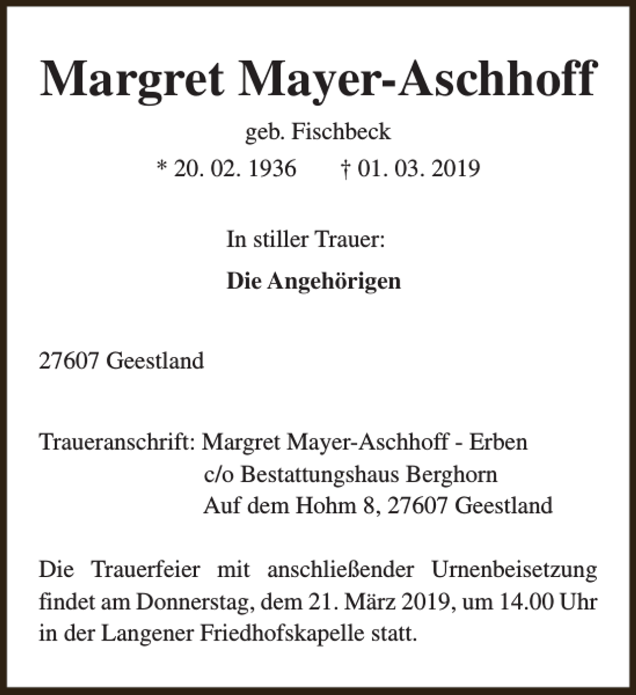 <p>Margret Mayer-Aschhoff<br />geb. Fischbeck<br />* 20. 02. 1936</p><p>† 01. 03. 2019</p><p>In stiller Trauer:<br />Die Angehörigen<br />27607 Geestland<br />Traueranschrift: Margret Mayer-Aschhoff - Erben<br />c/o Bestattungshaus Berghorn<br />Auf dem Hohm 8, 27607 Geestland<br />Die Trauerfeier mit anschließender Urnenbeisetzung<br />findet am Donnerstag, dem 21. März 2019, um 14.00 Uhr<br />in der Langener Friedhofskapelle statt.</p>