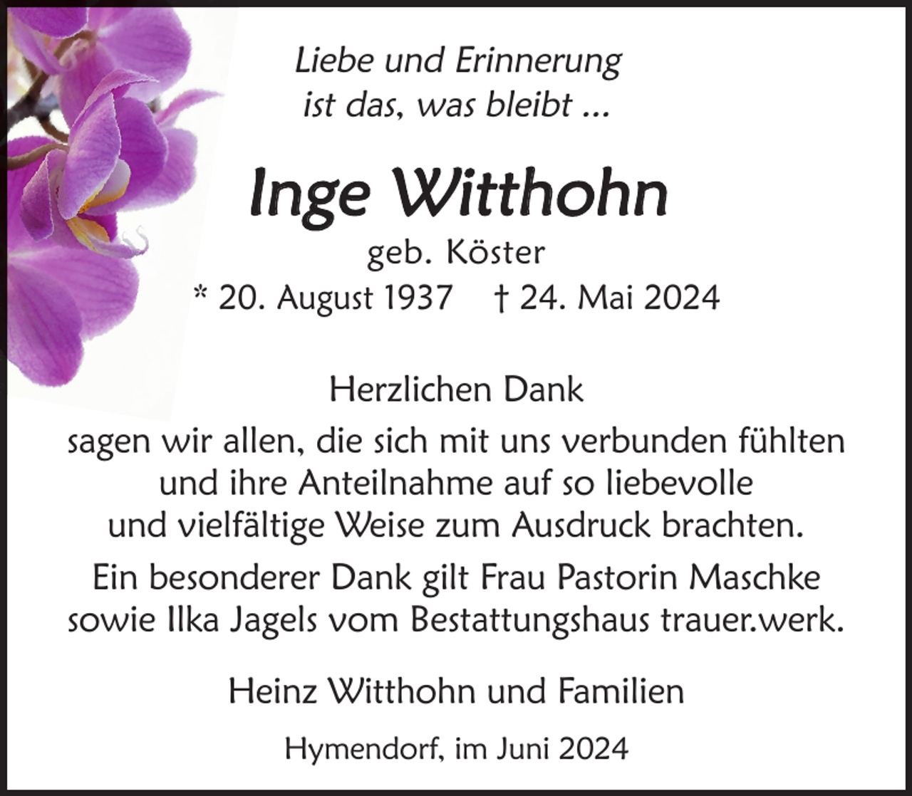 <p>Liebe und Erinnerung<br />ist das, was bleibt ...</p><p>Inge Witthohn</p><p>geb. Köster<br />* 20. August 1937 † 24. Mai 2024</p><p>Herzlichen Dank<br />sagen wir allen, die sich mit uns verbunden fühlten<br />und ihre Anteilnahme auf so liebevolle<br />und vielfältige Weise zum Ausdruck brachten.<br />Ein besonderer Dank gilt Frau Pastorin Maschke<br />sowie Ilka Jagels vom Bestattungshaus trauer.werk.<br />Heinz Witthohn und Familien<br />Hymendorf, im Juni 2024</p>