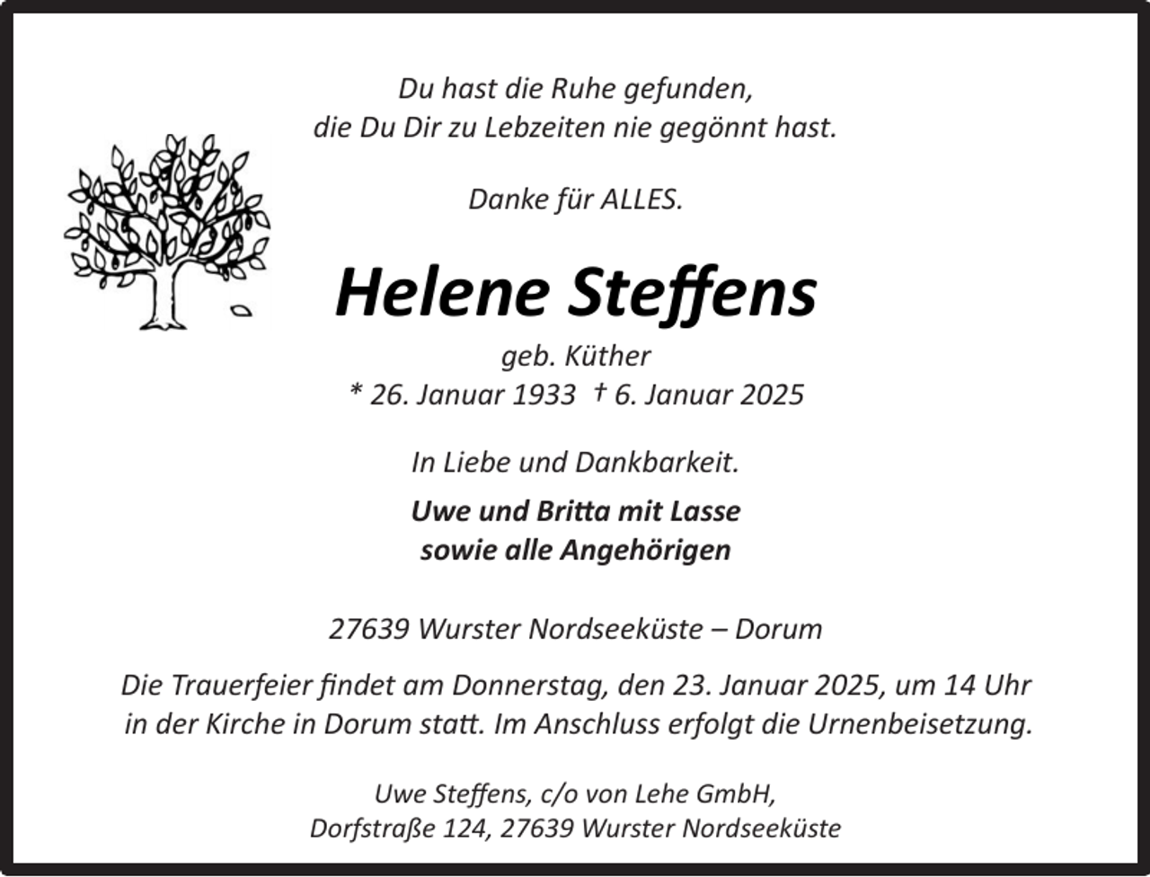 <p>Du hast die Ruhe gefunden,<br />die Du Dir zu Lebzeiten nie gegönnt hast.<br />Danke für ALLES.</p><p>Helene Steﬀens<br />geb. Küther<br />* 26. Januar 1933 † 6. Januar 2025<br />In Liebe und Dankbarkeit.<br />Uwe und Britta mit Lasse<br />sowie alle Angehörigen<br />27639 Wurster Nordseeküste – Dorum<br />Die Trauerfeier ﬁndet am Donnerstag, den 23. Januar 2025, um 14 Uhr<br />in der Kirche in Dorum statt. Im Anschluss erfolgt die Urnenbeisetzung.<br />Uwe Steﬀens, c/o von Lehe GmbH,<br />Dorfstraße 124, 27639 Wurster Nordseeküste</p>
