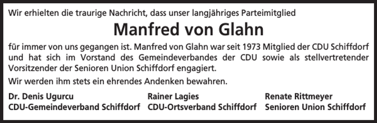 <p>Wir erhielten die traurige Nachricht, dass unser langjähriges Parteimitglied</p><p>Manfred von Glahn</p><p>für immer von uns gegangen ist. Manfred von Glahn war seit 1973 Mitglied der CDU Schiffdorf<br />und hat sich im Vorstand des Gemeindeverbandes der CDU sowie als stellvertretender<br />Vorsitzender der Senioren Union Schiffdorf engagiert.<br />Wir werden ihm stets ein ehrendes Andenken bewahren.<br />Dr. Denis Ugurcu<br />Rainer Lagies<br />Renate Rittmeyer<br />CDU-Gemeindeverband Schiffdorf CDU-Ortsverband Schiffdorf Senioren Union Schiffdorf</p>