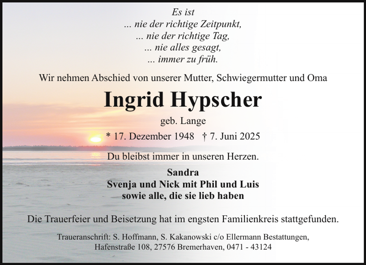 <p>Es ist<br />... nie der richtige Zeitpunkt,<br />... nie der richtige Tag,<br />... nie alles gesagt,<br />... immer zu früh.<br />Wir nehmen Abschied von unserer Mutter, Schwiegermutter und Oma</p><p>Ingrid Hypscher<br />geb. Lange<br />* 17. Dezember 1948 † 7. Juni 2025<br />Du bleibst immer in unseren Herzen.<br />Sandra<br />Svenja und Nick mit Phil und Luis<br />sowie alle, die sie lieb haben<br />Die Trauerfeier und Beisetzung hat im engsten Familienkreis stattgefunden.<br />Traueranschrift: S. Hoffmann, S. Kakanowski c/o Ellermann Bestattungen,<br />Hafenstraße 108, 27576 Bremerhaven, 0471 - 43124</p>