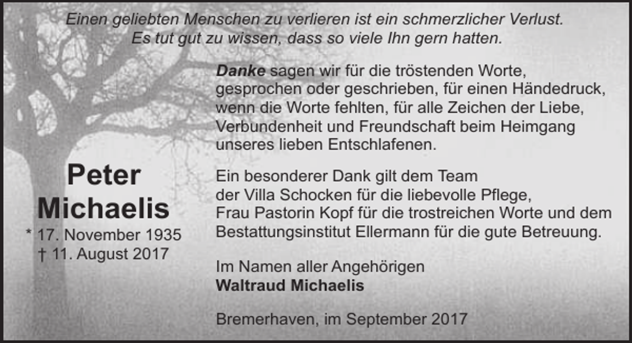 <p>Einen geliebten Menschen zu verlieren ist ein schmerzlicher Verlust.<br />Es tut gut zu wissen, dass so viele Ihn gern hatten.<br />Danke sagen wir für die tröstenden Worte,<br />gesprochen oder geschrieben, für einen Händedruck,<br />wenn die Worte fehlten, für alle Zeichen der Liebe,<br />Verbundenheit und Freundschaft beim Heimgang<br />unseres lieben Entschlafenen.</p><p>Peter<br />Michaelis</p><p>* 17. November 1935<br />† 11. August 2017</p><p>Ein besonderer Dank gilt dem Team<br />der Villa Schocken für die liebevolle Pflege,<br />Frau Pastorin Kopf für die trostreichen Worte und dem<br />Bestattungsinstitut Ellermann für die gute Betreuung.<br />Im Namen aller Angehörigen<br />Waltraud Michaelis<br />Bremerhaven, im September 2017</p>
