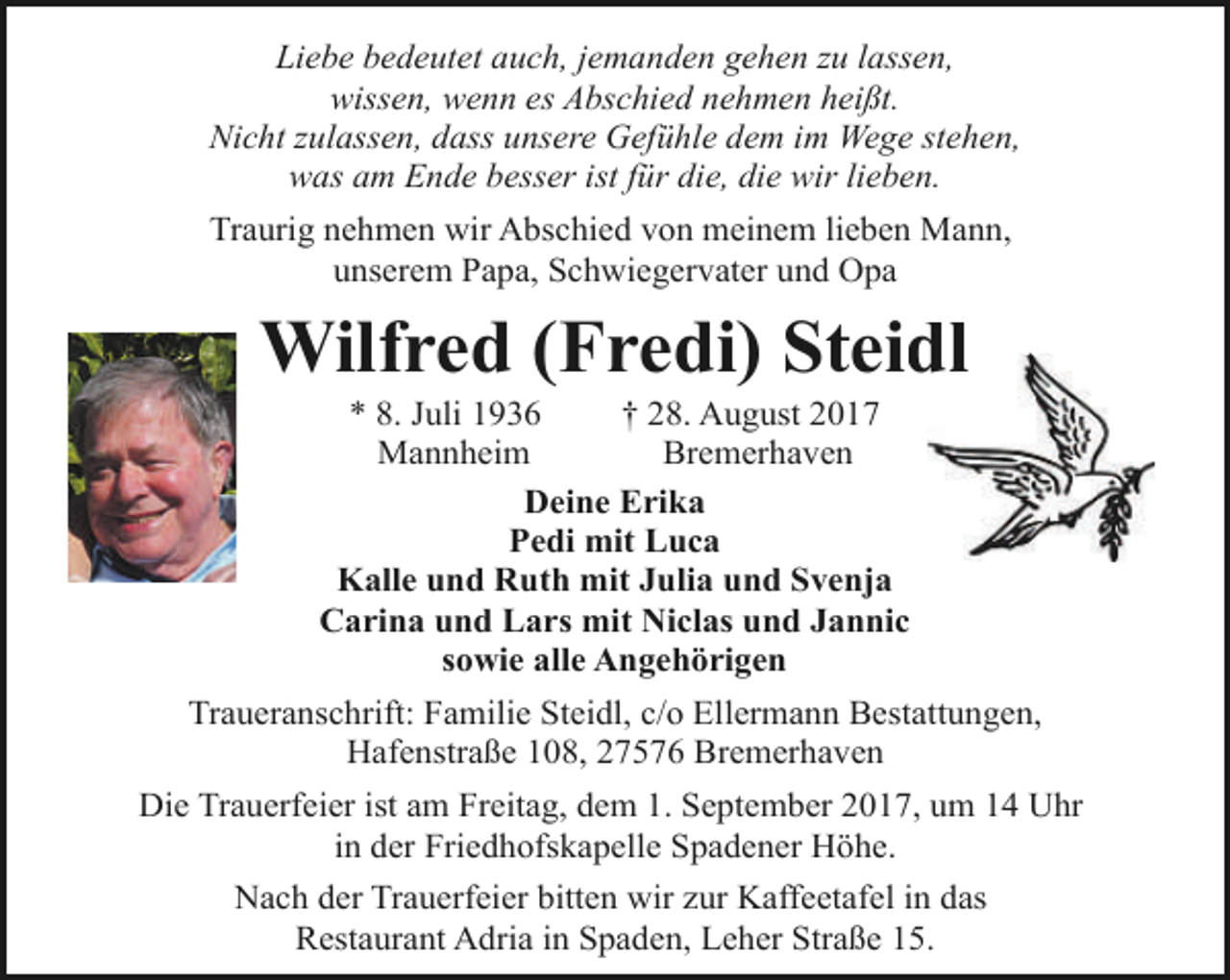 <p>Liebe bedeutet auch, jemanden gehen zu lassen,<br />wissen, wenn es Abschied nehmen heißt.<br />Nicht zulassen, dass unsere Gefühle dem im Wege stehen,<br />was am Ende besser ist für die, die wir lieben.<br />Traurig nehmen wir Abschied von meinem lieben Mann,<br />unserem Papa, Schwiegervater und Opa</p><p>Wilfred (Fredi) Steidl<br />dl<br />* 8. Juli 1936<br />† 28. August 2017<br />Mannheim<br />Bremerhaven<br />Deine Erika<br />Pedi mit Luca<br />Kalle und Ruth mit Julia und Svenja<br />Carina und Lars mit Niclas und Jannic<br />sowie alle Angehörigen</p><p>Traueranschrift: Familie Steidl, c/o Ellermann Bestattungen,<br />Hafenstraße 108, 27576 Bremerhaven<br />Die Trauerfeier ist am Freitag, dem 1. September 2017, um 14 Uhr<br />in der Friedhofskapelle Spadener Höhe.<br />Nach der Trauerfeier bitten wir zur Kaffeetafel in das<br />Restaurant Adria in Spaden, Leher Straße 15.</p>