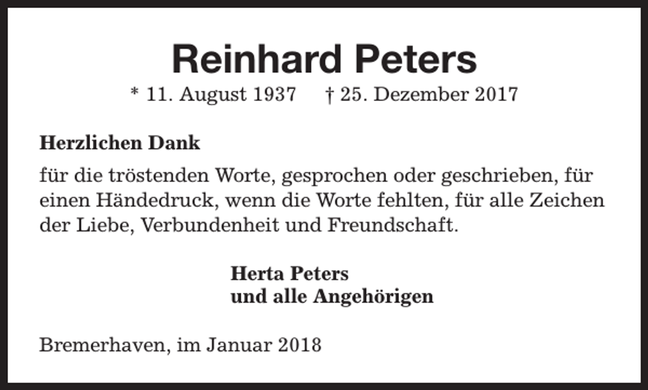 <p>Reinhard Peters</p><p>* 11. August 1937</p><p>† 25. Dezember 2017</p><p>Herzlichen Dank<br />für die tröstenden Worte, gesprochen oder geschrieben, für<br />einen Händedruck, wenn die Worte fehlten, für alle Zeichen<br />der Liebe, Verbundenheit und Freundschaft.<br />Herta Peters<br />und alle Angehörigen<br />Bremerhaven, im Januar 2018</p>