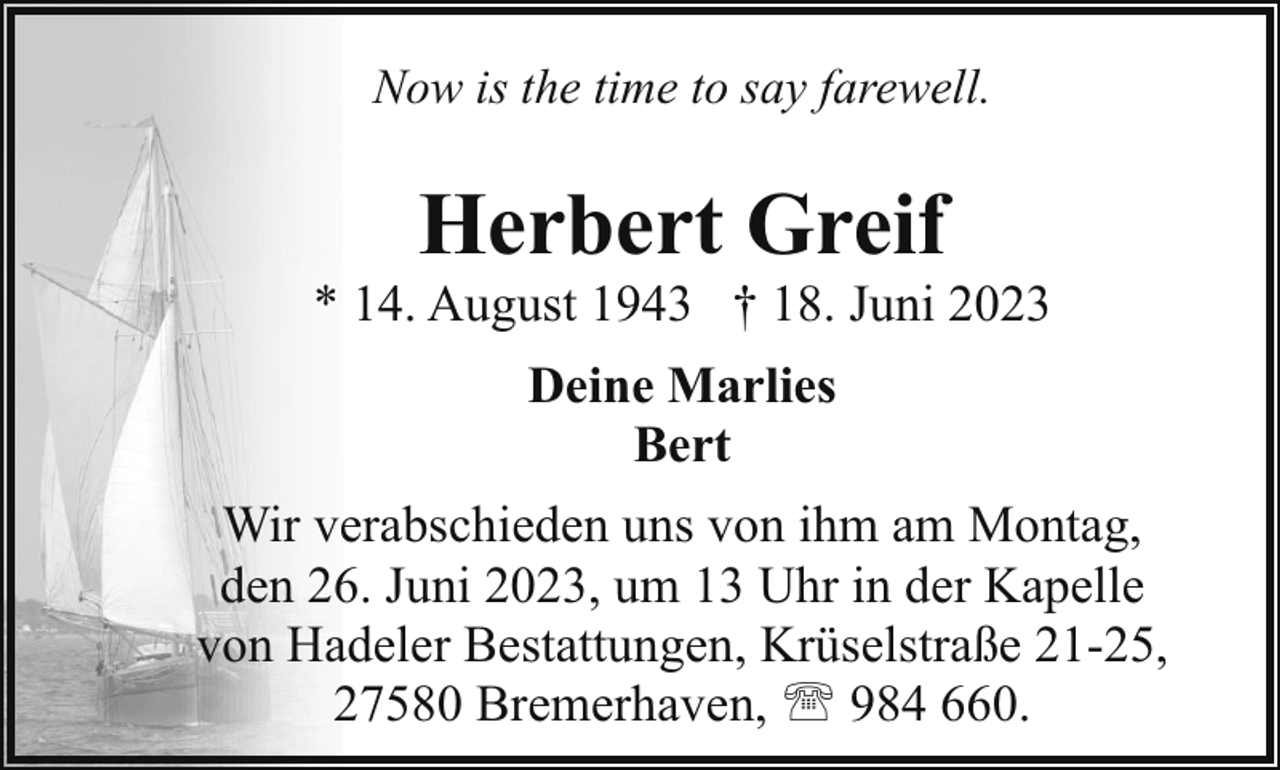 <p>Now is the time to say farewell.</p><p>Herbert Greif</p><p>* 14. August 1943 † 18. Juni 2023<br />Deine Marlies<br />Bert<br />Wir verabschieden uns von ihm am Montag,<br />den 26. Juni 2023, um 13 Uhr in der Kapelle<br />von Hadeler Bestattungen, Krüselstraße 21-25,<br />27580 Bremerhaven, ' 984 660.</p>