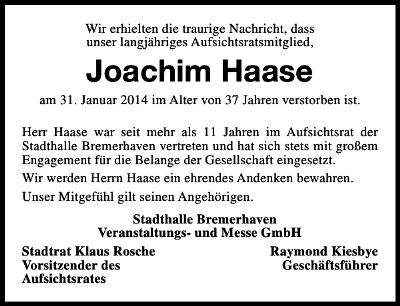 <p>Wir erhielten die traurige Nachricht, dass<br />unser langjähriges Aufsichtsratsmitglied,</p><p>Joachim Haase</p><p>am 31. Januar 2014 im Alter von 37 Jahren verstorben ist.<br />Herr Haase war seit mehr als 11 Jahren im Aufsichtsrat der<br />Stadthalle Bremerhaven vertreten und hat sich stets mit großem<br />Engagement für die Belange der Gesellschaft eingesetzt.<br />Wir werden Herrn Haase ein ehrendes Andenken bewahren.<br />Unser Mitgefühl gilt seinen Angehörigen.<br />Stadthalle Bremerhaven<br />Veranstaltungs- und Messe GmbH<br />Stadtrat Klaus Rosche<br />Raymond Kiesbye<br />Vorsitzender des<br />Geschäftsführer<br />Aufsichtsrates</p>