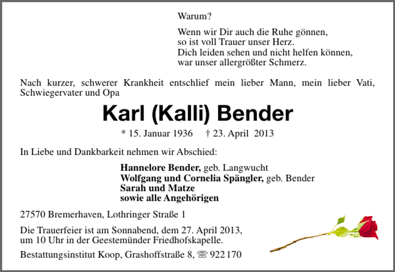 <p>Warum?<br />Wenn wir Dir auch die Ruhe gönnen,<br />so ist voll Trauer unser Herz.<br />Dich leiden sehen und nicht helfen können,<br />war unser allergrößter Schmerz.<br />Nach kurzer, schwerer Krankheit entschlief mein lieber Mann, mein lieber Vati,<br />Schwiegervater und Opa</p><p>Karl (Kalli) Bender<br />* 15. Januar 1936</p><p>† 23. April 2013</p><p>In Liebe und Dankbarkeit nehmen wir Abschied:<br />Hannelore Bender, geb. Langwucht<br />Wolfgang und Cornelia Spängler, geb. Bender<br />Sarah und Matze<br />sowie alle Angehörigen<br />27570 Bremerhaven, Lothringer Straße 1<br />Die Trauerfeier ist am Sonnabend, dem 27. April 2013,<br />um 10 Uhr in der Geestemünder Friedhofskapelle.<br />Bestattungsinstitut Koop, Grashoffstraße 8,  922 170</p>
