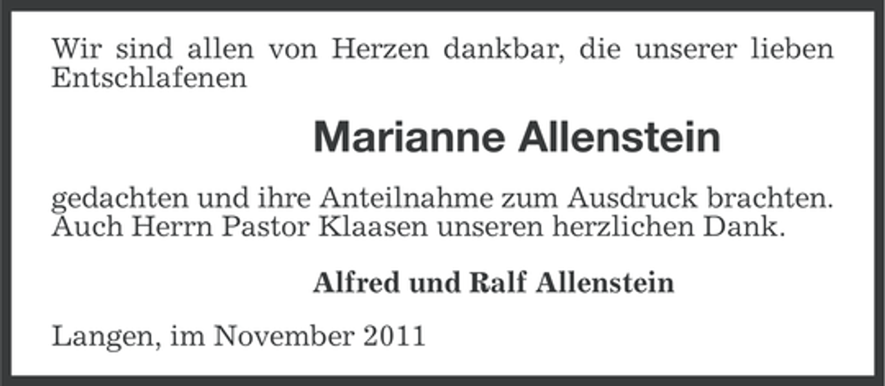 <p>Wir sind allen von Herzen dankbar, die unserer lieben<br />Entschlafenen</p><p>Marianne Allenstein<br />gedachten und ihre Anteilnahme zum Ausdruck brachten.<br />Auch Herrn Pastor Klaasen unseren herzlichen Dank.<br />Alfred und Ralf Allenstein<br />Langen, im November 2011</p>