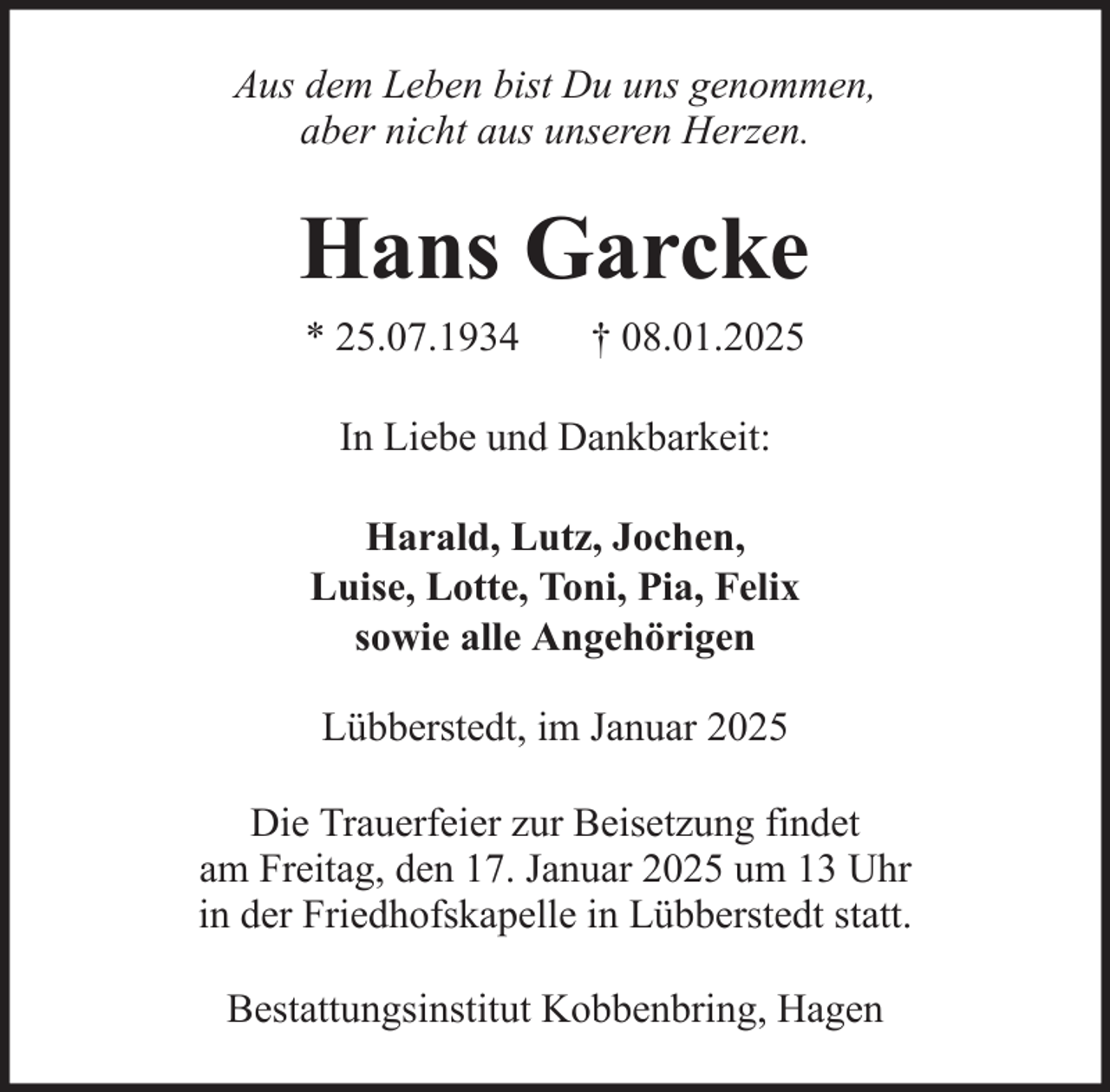 <p>Aus dem Leben bist Du uns genommen,<br />aber nicht aus unseren Herzen.</p><p>Hans Garcke<br />* 25.07.1934</p><p>† 08.01.2025</p><p>In Liebe und Dankbarkeit:<br />Harald, Lutz, Jochen,<br />Luise, Lotte, Toni, Pia, Felix<br />sowie alle Angehörigen<br />Lübberstedt, im Januar 2025<br />Die Trauerfeier zur Beisetzung findet<br />am Freitag, den 17. Januar 2025 um 13 Uhr<br />in der Friedhofskapelle in Lübberstedt statt.<br />Bestattungsinstitut Kobbenbring, Hagen</p>
