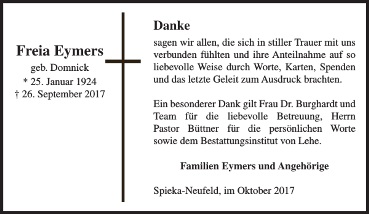 <p>Danke</p><p>Freia Eymers<br />geb. Domnick<br />* 25. Januar 1924<br />† 26. September 2017</p><p>sagen wir allen, die sich in stiller Trauer mit uns<br />verbunden fühlten und ihre Anteilnahme auf so<br />liebevolle Weise durch Worte, Karten, Spenden<br />und das letzte Geleit zum Ausdruck brachten.<br />Ein besonderer Dank gilt Frau Dr. Burghardt und<br />Team für die liebevolle Betreuung, Herrn<br />Pastor Büttner für die persönlichen Worte<br />sowie dem Bestattungsinstitut von Lehe.<br />Familien Eymers und Angehörige<br />Spieka-Neufeld, im Oktober 2017</p>