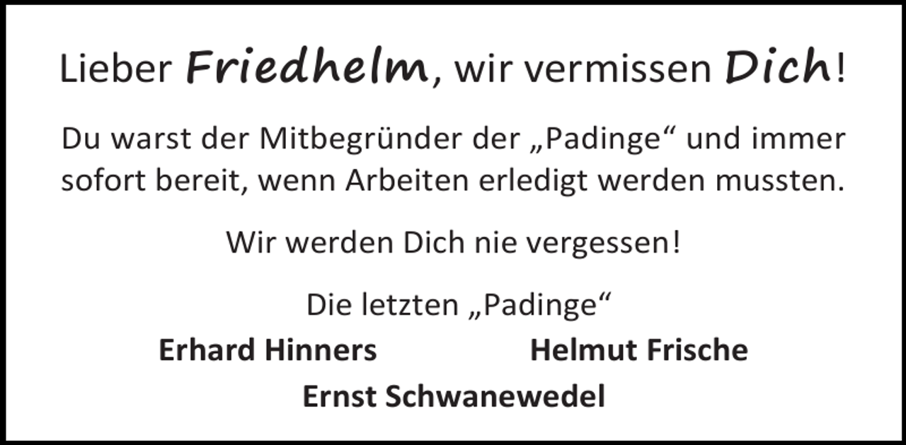 <p>Lieber Friedhelm, wir vermissen Dich!<br />Du warst der Mitbegründer der „Padinge“ und immer<br />sofort bereit, wenn Arbeiten erledigt werden mussten.<br />Wir werden Dich nie vergessen!<br />Die letzten „Padinge“<br />Erhard Hinners<br />Helmut Frische<br />Ernst Schwanewedel</p>