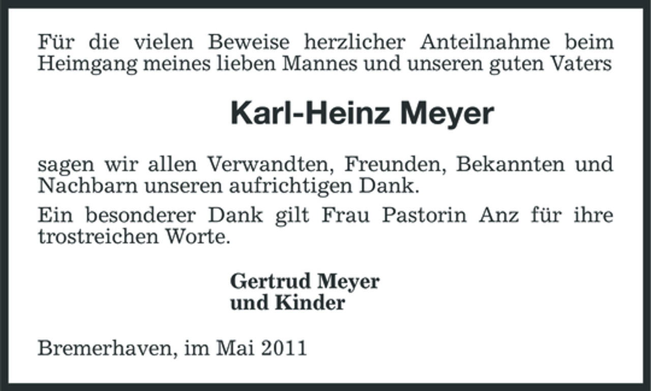 <p>Für die vielen Beweise herzlicher Anteilnahme beim Heimgang meines lieben Mannes und unseren guten Vaters</p><p>Karl-Heinz Meyer<br />sagen wir allen Verwandten, Freunden, Bekannten und Nachbarn unseren aufrichtigen Dank. Ein besonderer Dank gilt Frau Pastorin Anz für ihre trostreichen Worte. Gertrud Meyer und Kinder Bremerhaven, im Mai 2011</p>