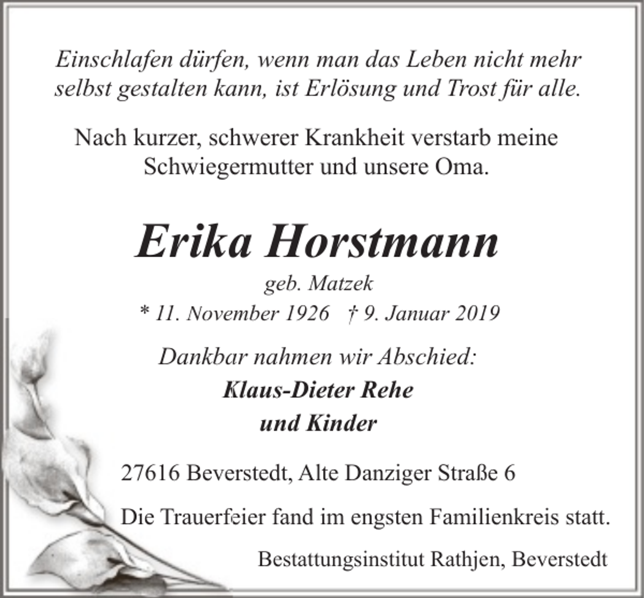 <p>Einschlafen dürfen, wenn man das Leben nicht mehr<br />selbst gestalten kann, ist Erlösung und Trost für alle.<br />Nach kurzer, schwerer Krankheit verstarb meine<br />Schwiegermutter und unsere Oma.</p><p>Erika Horstmann<br />geb. Matzek<br />11 Nove<br />November 1926 † 9. Januar 2019<br />* 11.</p><p>Dankba<br />ar nahmen wir Abschied:<br />Klaus-Dieter Rehe<br />K<br />und Kinder<br />27616 Beverstedt, Alte Danziger Straße 6<br />Die Trauerfe<br />feier fand im engsten Familienkreis statt.<br />Bestattungsinstitut Rathjen, Beverstedt</p>