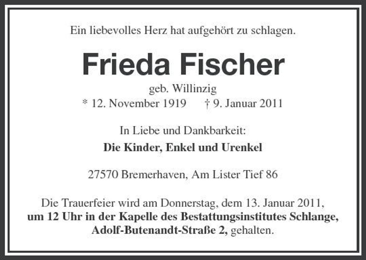 <p>Ein liebevolles Herz hat aufgehört zu schlagen.</p><p>Frieda Fischer<br />geb. Willinzig * 12. November 1919 † 9. Januar 2011 In Liebe und Dankbarkeit: Die Kinder, Enkel und Urenkel 27570 Bremerhaven, Am Lister Tief 86 Die Trauerfeier wird am Donnerstag, dem 13. Januar 2011, um 12 Uhr in der Kapelle des Bestattungsinstitutes Schlange, Adolf-Butenandt-Straße 2, gehalten.</p>