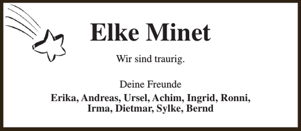 <p>Elke Minet<br />Wir sind traurig.<br />Deine Freunde<br />Erika, Andreas, Ursel, Achim, Ingrid, Ronni,<br />Irma, Dietmar, Sylke, Bernd</p>