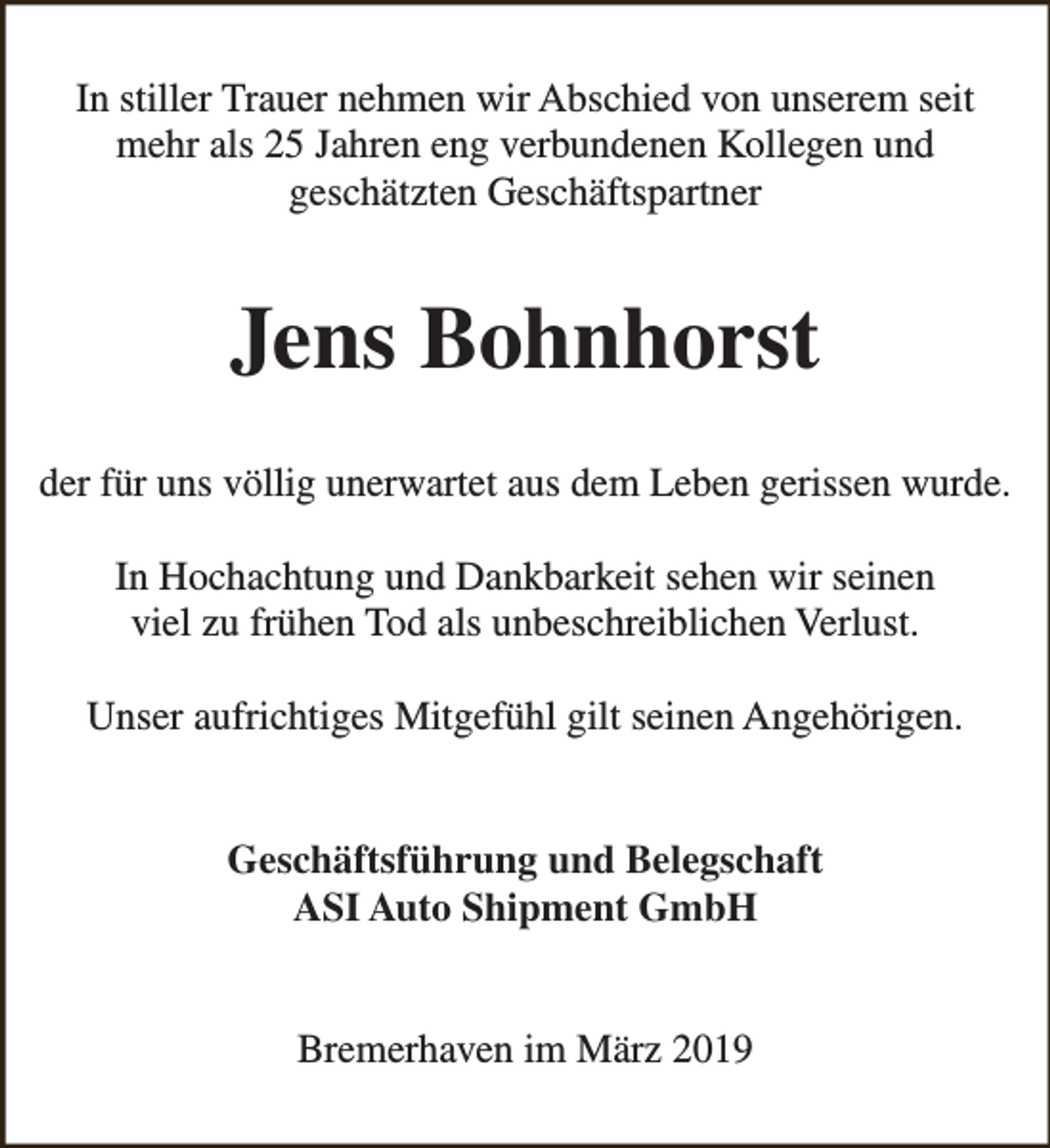 <p>In stiller Trauer nehmen wir Abschied von unserem seit<br />mehr als 25 Jahren eng verbundenen Kollegen und<br />geschätzten Geschäftspartner</p><p>Jens Bohnhorst<br />der für uns völlig unerwartet aus dem Leben gerissen wurde.<br />In Hochachtung und Dankbarkeit sehen wir seinen<br />viel zu frühen Tod als unbeschreiblichen Verlust.<br />Unser aufrichtiges Mitgefühl gilt seinen Angehörigen.<br />Geschäftsführung und Belegschaft<br />ASI Auto Shipment GmbH<br />Bremerhaven im März 2019</p>
