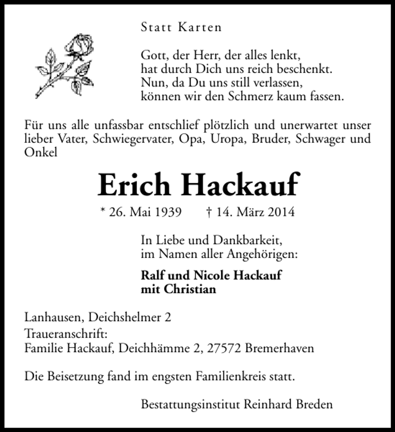 <p>St a t t K a r t e n<br />Gott, der Herr, der alles lenkt,<br />hat durch Dich uns reich beschenkt.<br />Nun, da Du uns still verlassen,<br />können wir den Schmerz kaum fassen.<br />Für uns alle unfassbar entschlief plötzlich und unerwartet unser<br />lieber Vater, Schwiegervater, Opa, Uropa, Bruder, Schwager und<br />Onkel</p><p>Erich Hackauf<br />* 26. Mai 1939</p><p>† 14. März 2014</p><p>In Liebe und Dankbarkeit,<br />im Namen aller Angehörigen:<br />Ralf und Nicole Hackauf<br />mit Christian<br />Lanhausen, Deichshelmer 2<br />Traueranschrift:<br />Familie Hackauf, Deichhämme 2, 27572 Bremerhaven<br />Die Beisetzung fand im engsten Familienkreis statt.<br />Bestattungsinstitut Reinhard Breden</p>