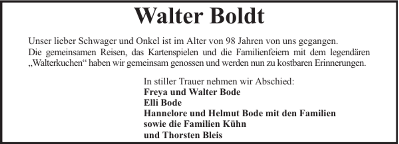 <p>Walter Boldt<br />Unser lieber Schwager und Onkel ist im Alter von 98 Jahren von uns gegangen.<br />Die gemeinsamen Reisen, das Kartenspielen und die Familienfeiern mit dem legendären<br />„Walterkuchen“ haben wir gemeinsam genossen und werden nun zu kostbaren Erinnerungen.<br />In stiller Trauer nehmen wir Abschied:<br />Freya und Walter Bode<br />Elli Bode<br />Hannelore und Helmut Bode mit den Familien<br />sowie die Familien Kühn<br />und Thorsten Bleis</p>