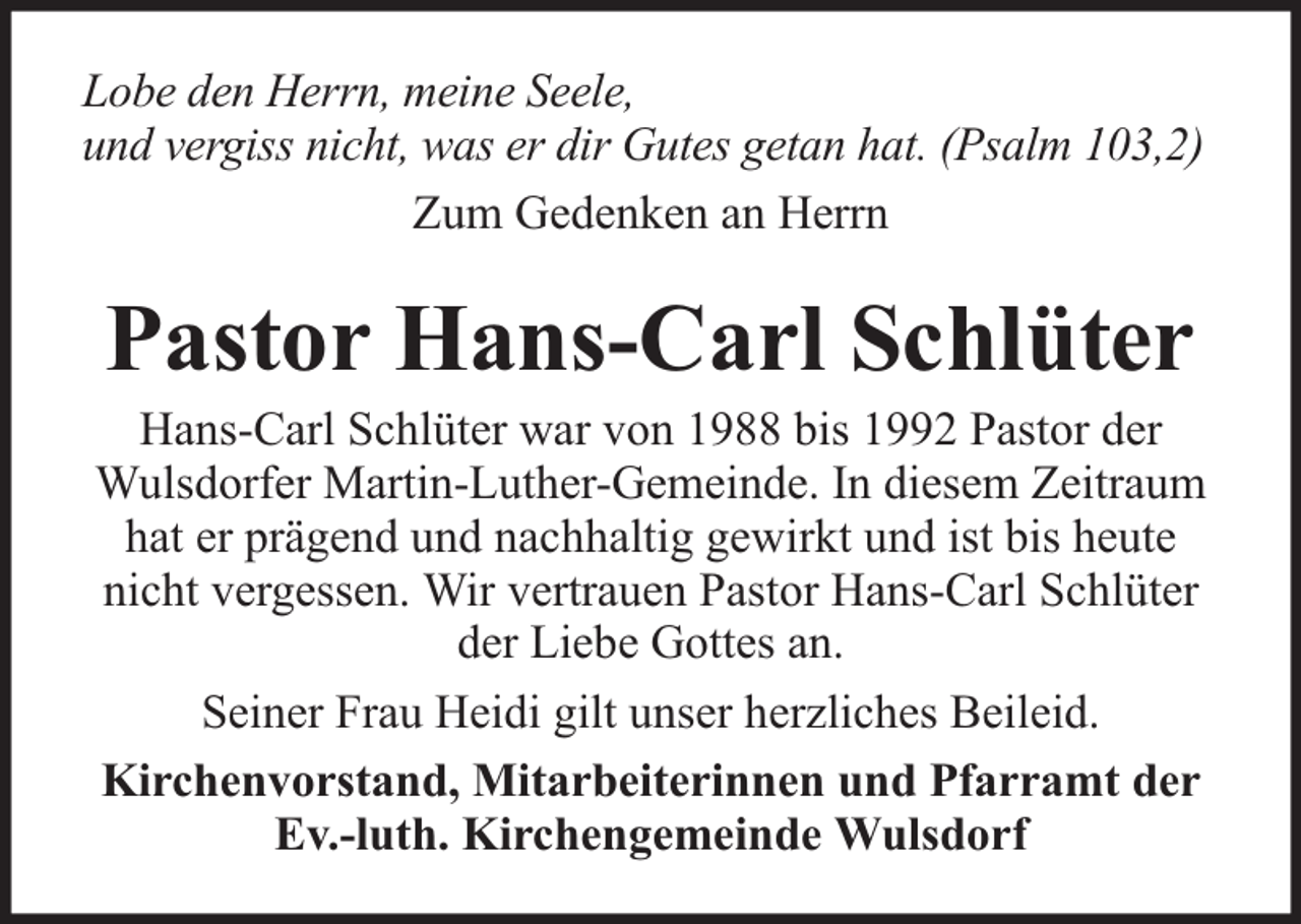<p>Lobe den Herrn, meine Seele,<br />und vergiss nicht, was er dir Gutes getan hat. (Psalm 103,2)<br />Zum Gedenken an Herrn</p><p>Pastor Hans-Carl Schlüter</p><p>Hans-Carl Schlüter war von 1988 bis 1992 Pastor der<br />Wulsdorfer Martin-Luther-Gemeinde. In diesem Zeitraum<br />hat er prägend und nachhaltig gewirkt und ist bis heute<br />nicht vergessen. Wir vertrauen Pastor Hans-Carl Schlüter<br />der Liebe Gottes an.<br />Seiner Frau Heidi gilt unser herzliches Beileid.<br />Kirchenvorstand, Mitarbeiterinnen und Pfarramt der<br />Ev.-luth. Kirchengemeinde Wulsdorf</p>