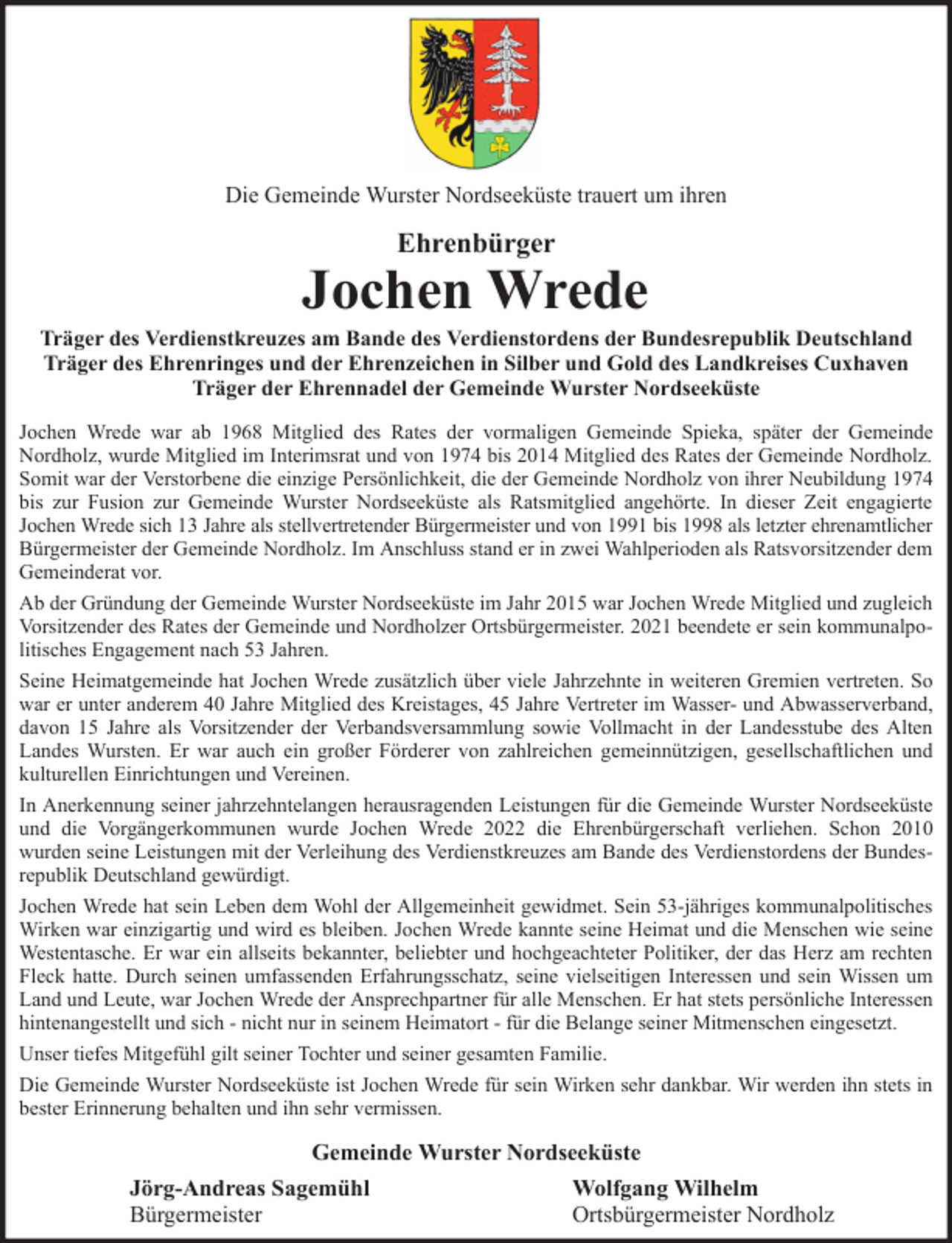 <p>Die Gemeinde Wurster Nordseeküste trauert um ihren</p><p>Ehrenbürger</p><p>Jochen Wrede<br />Träger des Verdienstkreuzes am Bande des Verdienstordens der Bundesrepublik Deutschland<br />Träger des Ehrenringes und der Ehrenzeichen in Silber und Gold des Landkreises Cuxhaven<br />Träger der Ehrennadel der Gemeinde Wurster Nordseeküste<br />Jochen Wrede war ab 1968 Mitglied des Rates der vormaligen Gemeinde Spieka, später der Gemeinde<br />Nordholz, wurde Mitglied im Interimsrat und von 1974 bis 2014 Mitglied des Rates der Gemeinde Nordholz.<br />Somit war der Verstorbene die einzige Persönlichkeit, die der Gemeinde Nordholz von ihrer Neubildung 1974<br />bis zur Fusion zur Gemeinde Wurster Nordseeküste als Ratsmitglied angehörte. In dieser Zeit engagierte<br />Jochen Wrede sich 13 Jahre als stellvertretender Bürgermeister und von 1991 bis 1998 als letzter ehrenamtlicher<br />Bürgermeister der Gemeinde Nordholz. Im Anschluss stand er in zwei Wahlperioden als Ratsvorsitzender dem<br />Gemeinderat vor.<br />Ab der Gründung der Gemeinde Wurster Nordseeküste im Jahr 2015 war Jochen Wrede Mitglied und zugleich<br />Vorsitzender des Rates der Gemeinde und Nordholzer Ortsbürgermeister. 2021 beendete er sein kommunalpolitisches Engagement nach 53 Jahren.<br />Seine Heimatgemeinde hat Jochen Wrede zusätzlich über viele Jahrzehnte in weiteren Gremien vertreten. So<br />war er unter anderem 40 Jahre Mitglied des Kreistages, 45 Jahre Vertreter im Wasser- und Abwasserverband,<br />davon 15 Jahre als Vorsitzender der Verbandsversammlung sowie Vollmacht in der Landesstube des Alten<br />Landes Wursten. Er war auch ein großer Förderer von zahlreichen gemeinnützigen, gesellschaftlichen und<br />kulturellen Einrichtungen und Vereinen.<br />In Anerkennung seiner jahrzehntelangen herausragenden Leistungen für die Gemeinde Wurster Nordseeküste<br />und die Vorgängerkommunen wurde Jochen Wrede 2022 die Ehrenbürgerschaft verliehen. Schon 2010<br />wurden seine Leistungen mit der Verleihung des Verdienstkreuzes am Bande des Verdienstordens der Bundesrepublik Deutschland gewürdigt.<br />Jochen Wrede hat sein Leben dem Wohl der Allgemeinheit gewidmet. Sein 53-jähriges kommunalpolitisches<br />Wirken war einzigartig und wird es bleiben. Jochen Wrede kannte seine Heimat und die Menschen wie seine<br />Westentasche. Er war ein allseits bekannter, beliebter und hochgeachteter Politiker, der das Herz am rechten<br />Fleck hatte. Durch seinen umfassenden Erfahrungsschatz, seine vielseitigen Interessen und sein Wissen um<br />Land und Leute, war Jochen Wrede der Ansprechpartner für alle Menschen. Er hat stets persönliche Interessen<br />hintenangestellt und sich - nicht nur in seinem Heimatort - für die Belange seiner Mitmenschen eingesetzt.<br />Unser tiefes Mitgefühl gilt seiner Tochter und seiner gesamten Familie.<br />Die Gemeinde Wurster Nordseeküste ist Jochen Wrede für sein Wirken sehr dankbar. Wir werden ihn stets in<br />bester Erinnerung behalten und ihn sehr vermissen.</p><p>Gemeinde Wurster Nordseeküste<br />Jörg-Andreas Sagemühl<br />Bürgermeister</p><p>Wolfgang Wilhelm<br />Ortsbürgermeister Nordholz</p>