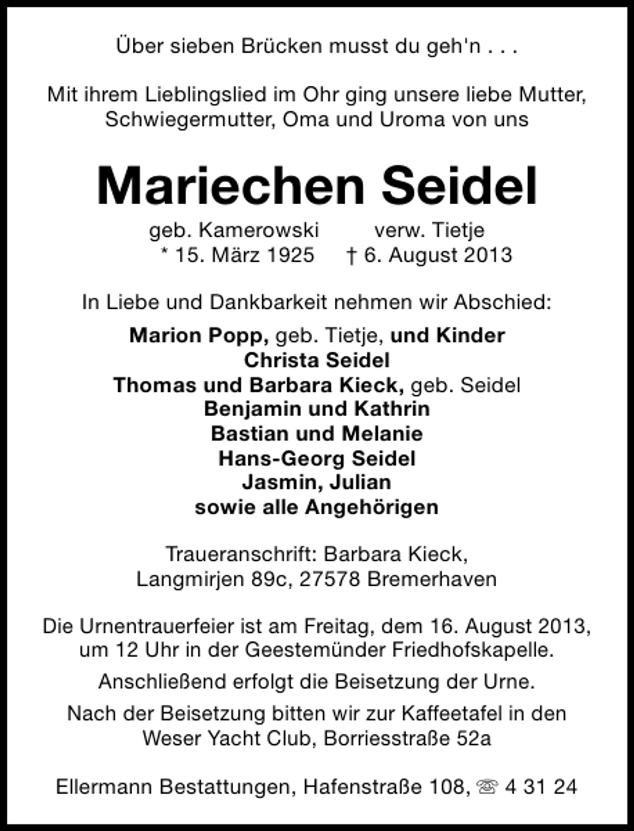 <p>Über sieben Brücken musst du geh'n . . .<br />Mit ihrem Lieblingslied im Ohr ging unsere liebe Mutter,<br />Schwiegermutter, Oma und Uroma von uns</p><p>Mariechen Seidel<br />geb. Kamerowski<br />* 15. März 1925</p><p>verw. Tietje<br />† 6. August 2013</p><p>In Liebe und Dankbarkeit nehmen wir Abschied:<br />Marion Popp, geb. Tietje, und Kinder<br />Christa Seidel<br />Thomas und Barbara Kieck, geb. Seidel<br />Benjamin und Kathrin<br />Bastian und Melanie<br />Hans-Georg Seidel<br />Jasmin, Julian<br />sowie alle Angehörigen<br />Traueranschrift: Barbara Kieck,<br />Langmirjen 89c, 27578 Bremerhaven<br />Die Urnentrauerfeier ist am Freitag, dem 16. August 2013,<br />um 12 Uhr in der Geestemünder Friedhofskapelle.<br />Anschließend erfolgt die Beisetzung der Urne.<br />Nach der Beisetzung bitten wir zur Kaffeetafel in den<br />Weser Yacht Club, Borriesstraße 52a<br />Ellermann Bestattungen, Hafenstraße 108, s 4 31 24</p>