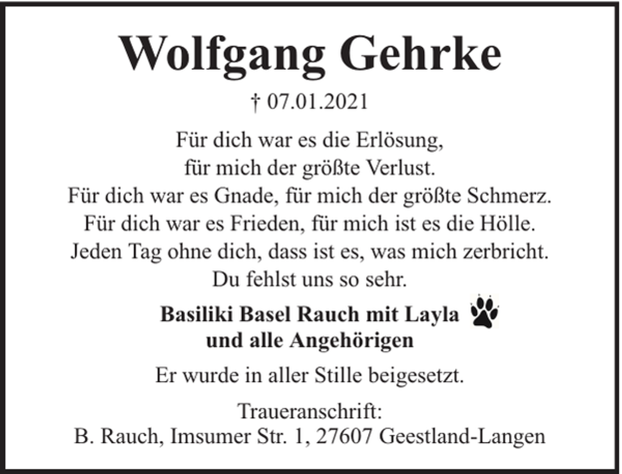 <p>Wolfgang Gehrke<br />† 07.01.2021<br />Für dich war es die Erlösung,<br />für mich der größte Verlust.<br />Für dich war es Gnade, für mich der größte Schmerz.<br />Für dich war es Frieden, für mich ist es die Hölle.<br />Jeden Tag ohne dich, dass ist es, was mich zerbricht.<br />Du fehlst uns so sehr.<br />Basiliki Basel Rauch mit Layla<br />und alle Angehörigen<br />Er wurde in aller Stille beigesetzt.<br />Traueranschrift:<br />B. Rauch, Imsumer Str. 1, 27607 Geestland-Langen</p>