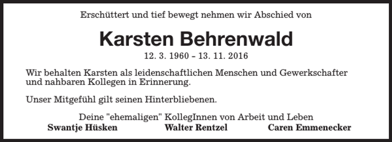 <p>Erschüttert und tief bewegt nehmen wir Abschied von</p><p>Karsten Behrenwald<br />12. 3. 1960 - 13. 11. 2016</p><p>Wir behalten Karsten als leidenschaftlichen Menschen und Gewerkschafter<br />und nahbaren Kollegen in Erinnerung.<br />Unser Mitgefühl gilt seinen Hinterbliebenen.<br />Deine "ehemaligen" KollegInnen von Arbeit und Leben<br />Swantje Hüsken<br />Walter Rentzel<br />Caren Emmenecker</p>