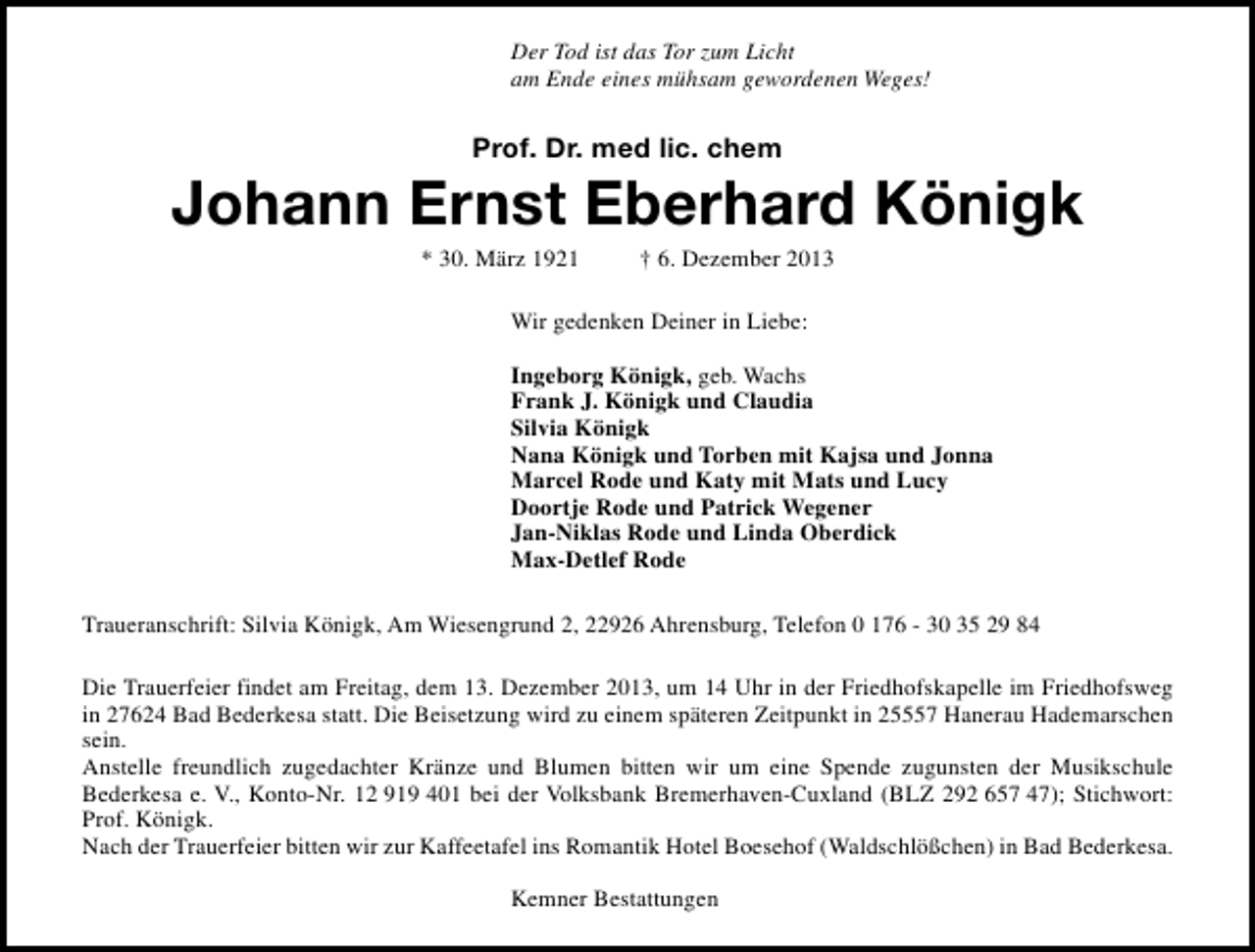 <p>Der Tod ist das Tor zum Licht<br />am Ende eines mühsam gewordenen Weges!</p><p>Prof. Dr. med lic. chem</p><p>Johann Ernst Eberhard Königk<br />* 30. März 1921</p><p>† 6. Dezember 2013</p><p>Wir gedenken Deiner in Liebe:<br />Ingeborg Königk, geb. Wachs<br />Frank J. Königk und Claudia<br />Silvia Königk<br />Nana Königk und Torben mit Kajsa und Jonna<br />Marcel Rode und Katy mit Mats und Lucy<br />Doortje Rode und Patrick Wegener<br />Jan-Niklas Rode und Linda Oberdick<br />Max-Detlef Rode<br />Traueranschrift: Silvia Königk, Am Wiesengrund 2, 22926 Ahrensburg, Telefon 0 176 - 30 35 29 84<br />Die Trauerfeier findet am Freitag, dem 13. Dezember 2013, um 14 Uhr in der Friedhofskapelle im Friedhofsweg<br />in 27624 Bad Bederkesa statt. Die Beisetzung wird zu einem späteren Zeitpunkt in 25557 Hanerau Hademarschen<br />sein.<br />Anstelle freundlich zugedachter Kränze und Blumen bitten wir um eine Spende zugunsten der Musikschule<br />Bederkesa e. V., Konto-Nr. 12 919 401 bei der Volksbank Bremerhaven-Cuxland (BLZ 292 657 47); Stichwort:<br />Prof. Königk.<br />Nach der Trauerfeier bitten wir zur Kaffeetafel ins Romantik Hotel Boesehof (Waldschlößchen) in Bad Bederkesa.<br />Kemner Bestattungen</p>