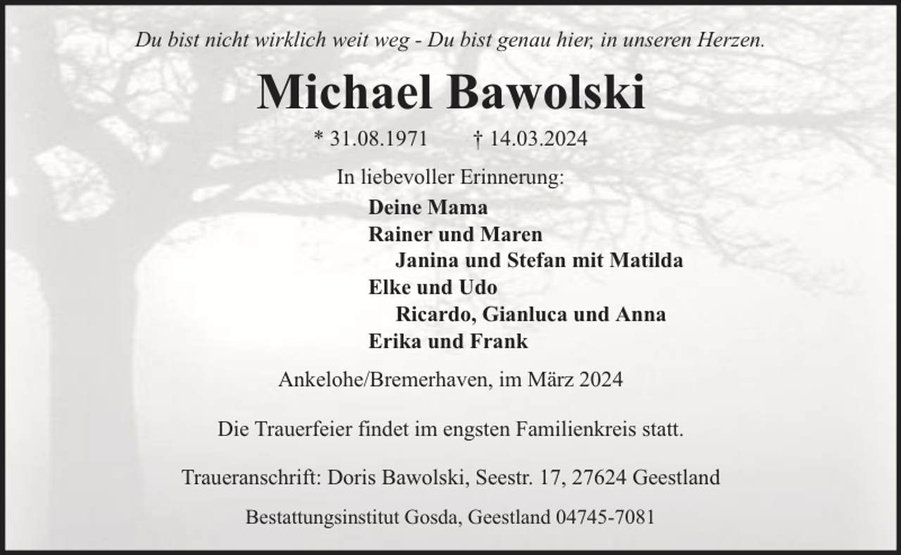 <p>Du bist nicht wirklich weit weg - Du bist genau hier, in unseren Herzen.</p><p>Michael Bawolski<br />* 31.08.1971</p><p>† 14.03.2024</p><p>In liebevoller Erinnerung:<br />Deine Mama<br />Rainer und Maren<br />Janina und Stefan mit Matilda<br />Elke und Udo<br />Ricardo, Gianluca und Anna<br />Erika und Frank<br />Ankelohe/Bremerhaven, im März 2024<br />Die Trauerfeier findet im engsten Familienkreis statt.<br />Traueranschrift: Doris Bawolski, Seestr. 17, 27624 Geestland<br />Bestattungsinstitut Gosda, Geestland 04745-7081</p>