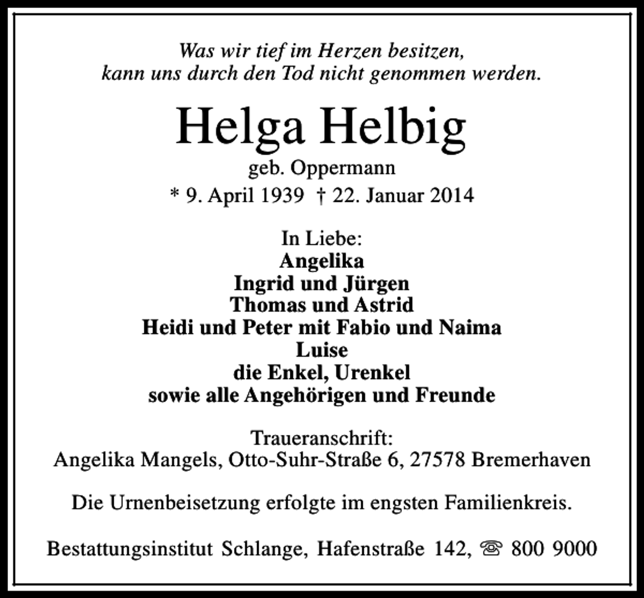 <p>Was wir tief im Herzen besitzen,<br />kann uns durch den Tod nicht genommen werden.</p><p>Helga Helbig</p><p>geb. Oppermann<br />* 9. April 1939 † 22. Januar 2014<br />In Liebe:<br />Angelika<br />Ingrid und Jürgen<br />Thomas und Astrid<br />Heidi und Peter mit Fabio und Naima<br />Luise<br />die Enkel, Urenkel<br />sowie alle Angehörigen und Freunde<br />Traueranschrift:<br />Angelika Mangels, Otto-Suhr-Straße 6, 27578 Bremerhaven<br />Die Urnenbeisetzung erfolgte im engsten Familienkreis.<br />Bestattungsinstitut Schlange, Hafenstraße 142, s 800 9000</p>