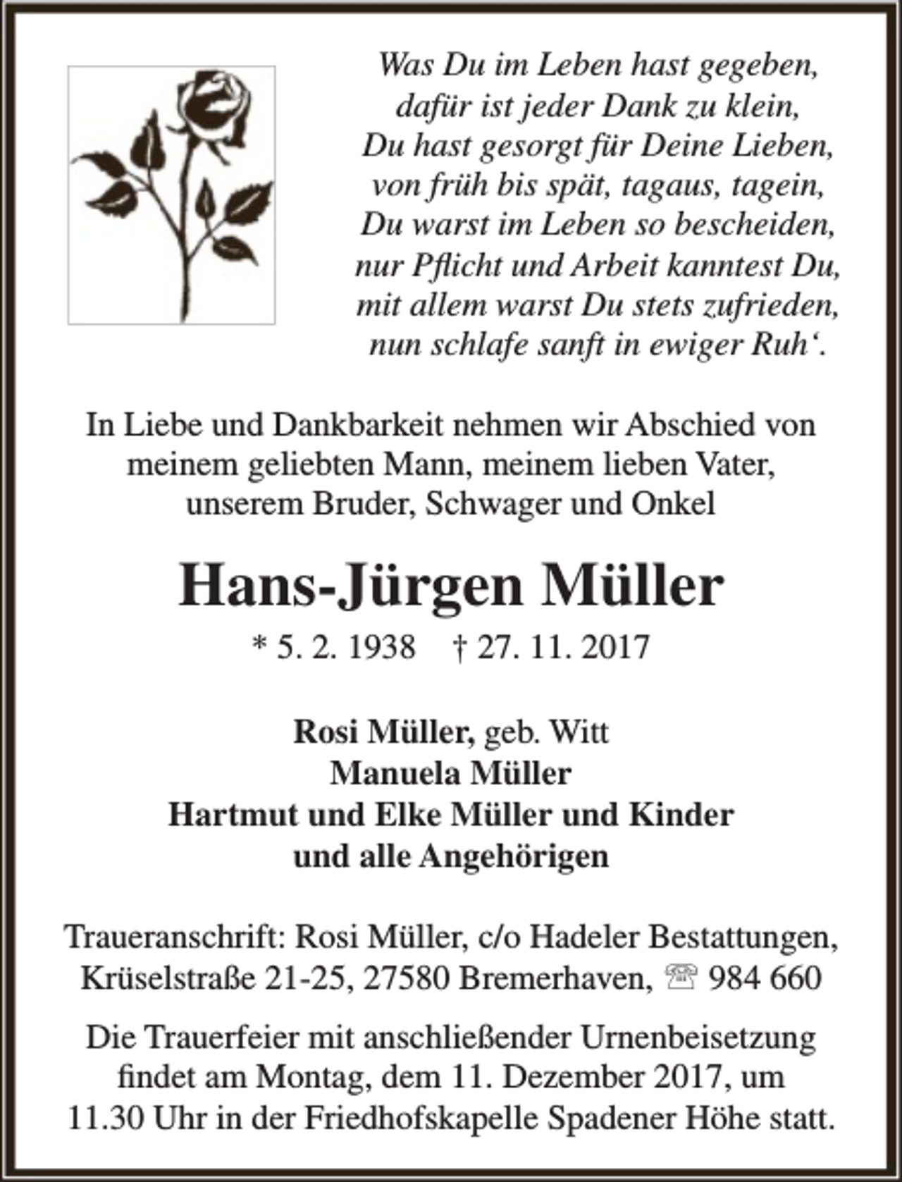 <p>Was Du im Leben hast gegeben,<br />dafür ist jeder Dank zu klein,<br />Du hast gesorgt für Deine Lieben,<br />von früh bis spät, tagaus, tagein,<br />Du warst im Leben so bescheiden,<br />nur Pflicht und Arbeit kanntest Du,<br />mit allem warst Du stets zufrieden,<br />nun schlafe sanft in ewiger Ruh‘.<br />In Liebe und Dankbarkeit nehmen wir Abschied von<br />meinem geliebten Mann, meinem lieben Vater,<br />unserem Bruder, Schwager und Onkel</p><p>Hans-Jürgen Müller<br />* 5. 2. 1938</p><p>† 27. 11. 2017</p><p>Rosi Müller, geb. Witt<br />Manuela Müller<br />Hartmut und Elke Müller und Kinder<br />und alle Angehörigen<br />Traueranschrift: Rosi Müller, c/o Hadeler Bestattungen,<br />Krüselstraße 21-25, 27580 Bremerhaven,  984 660<br />Die Trauerfeier mit anschließender Urnenbeisetzung<br />findet am Montag, dem 11. Dezember 2017, um<br />11.30 Uhr in der Friedhofskapelle Spadener Höhe statt.</p>