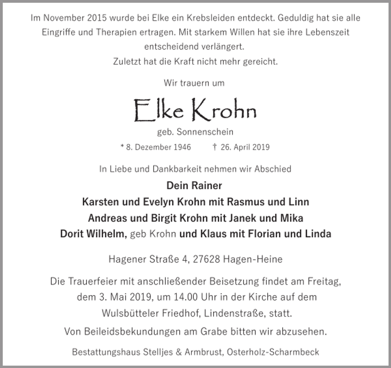 <p>Im November 2015 wurde bei Elke ein Krebsleiden entdeckt. Geduldig hat sie alle<br />Eingriﬀe und Therapien ertragen. Mit starkem Willen hat sie ihre Lebenszeit<br />entscheidend verlängert.<br />Zuletzt hat die Kraft nicht mehr gereicht.<br />Wir trauern um</p><p>geb. Sonnenschein<br />* 8. Dezember 1946</p><p>† 26. April 2019</p><p>In Liebe und Dankbarkeit nehmen wir Abschied</p><p>Dein Rainer<br />Karsten und Evelyn Krohn mit Rasmus und Linn<br />Andreas und Birgit Krohn mit Janek und Mika<br />Dorit Wilhelm, geb Krohn und Klaus mit Florian und Linda<br />Hagener Straße 4, 27628 Hagen-Heine<br />Die Trauerfeier mit anschließender Beisetzung ﬁndet am Freitag,<br />dem 3. Mai 2019, um 14.00 Uhr in der Kirche auf dem<br />Wulsbütteler Friedhof, Lindenstraße, statt.<br />Von Beileidsbekundungen am Grabe bitten wir abzusehen.<br />Bestattungshaus Stelljes &amp; Armbrust, Osterholz-Scharmbeck</p>