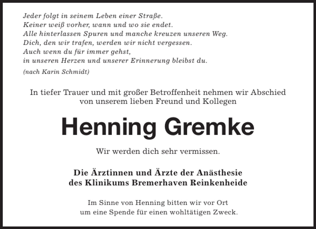 <p>Jeder folgt in seinem Leben einer Straße.<br />Keiner weiß vorher, wann und wo sie endet.<br />Alle hinterlassen Spuren und manche kreuzen unseren Weg.<br />Dich, den wir trafen, werden wir nicht vergessen.<br />Auch wenn du für immer gehst,<br />in unseren Herzen und unserer Erinnerung bleibst du.<br />(nach Karin Schmidt)</p><p>In tiefer Trauer und mit großer Betroffenheit nehmen wir Abschied<br />von unserem lieben Freund und Kollegen</p><p>Henning Gremke<br />Wir werden dich sehr vermissen.</p><p>Die Ärztinnen und Ärzte der Anästhesie<br />des Klinikums Bremerhaven Reinkenheide<br />Im Sinne von Henning bitten wir vor Ort<br />um eine Spende für einen wohltätigen Zweck.</p>