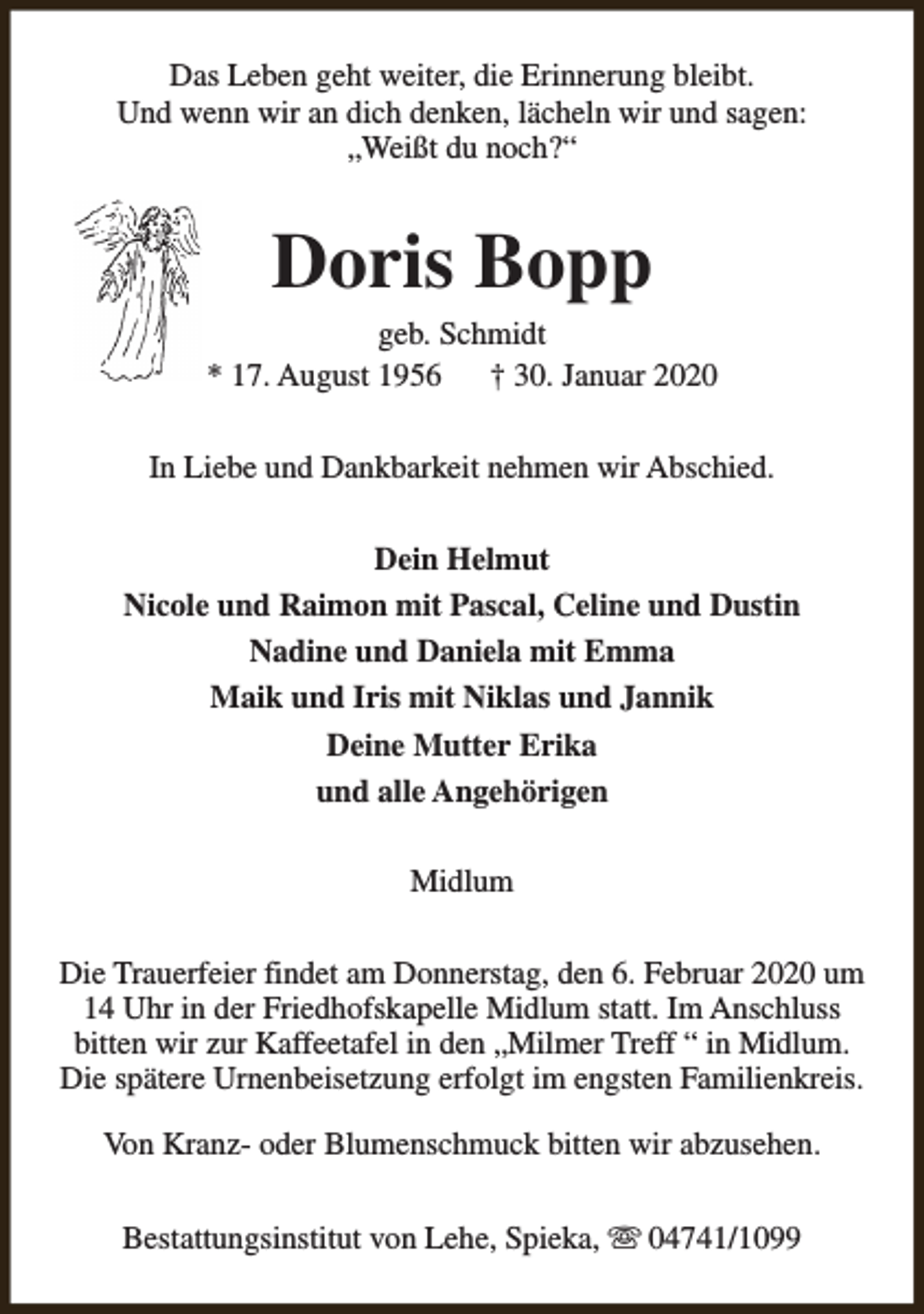 <p>Das Leben geht weiter, die Erinnerung bleibt.<br />Und wenn wir an dich denken, lächeln wir und sagen:<br />„Weißt du noch?“</p><p>Doris Bopp</p><p>geb. Schmidt<br />* 17. August 1956<br />† 30. Januar 2020<br />In Liebe und Dankbarkeit nehmen wir Abschied.<br />Dein Helmut<br />Nicole und Raimon mit Pascal, Celine und Dustin<br />Nadine und Daniela mit Emma<br />Maik und Iris mit Niklas und Jannik<br />Deine Mutter Erika<br />und alle Angehörigen<br />Midlum<br />Die Trauerfeier findet am Donnerstag, den 6. Februar 2020 um<br />14 Uhr in der Friedhofskapelle Midlum statt. Im Anschluss<br />bitten wir zur Kaffeetafel in den „Milmer Treff “ in Midlum.<br />Die spätere Urnenbeisetzung erfolgt im engsten Familienkreis.<br />Von Kranz- oder Blumenschmuck bitten wir abzusehen.<br />Bestattungsinstitut von Lehe, Spieka, s 04741/1099</p>
