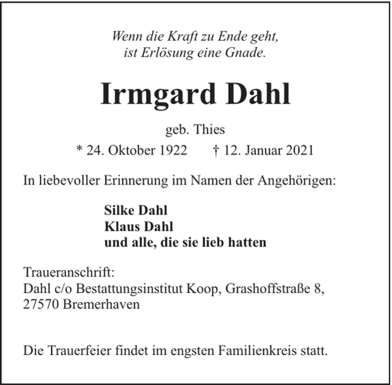 <p>Wenn die Kraft zu Ende geht,<br />ist Erlösung eine Gnade.</p><p>Irmgard Dahl<br />geb. Thies<br />* 24. Oktober 1922<br />† 12. Januar 2021<br />In liebevoller Erinnerung im Namen der Angehörigen:<br />Silke Dahl<br />Klaus Dahl<br />und alle, die sie lieb hatten<br />Traueranschrift:<br />Dahl c/o Bestattungsinstitut Koop, Grashoffstraße 8,<br />27570 Bremerhaven<br />Die Trauerfeier findet im engsten Familienkreis statt.</p>