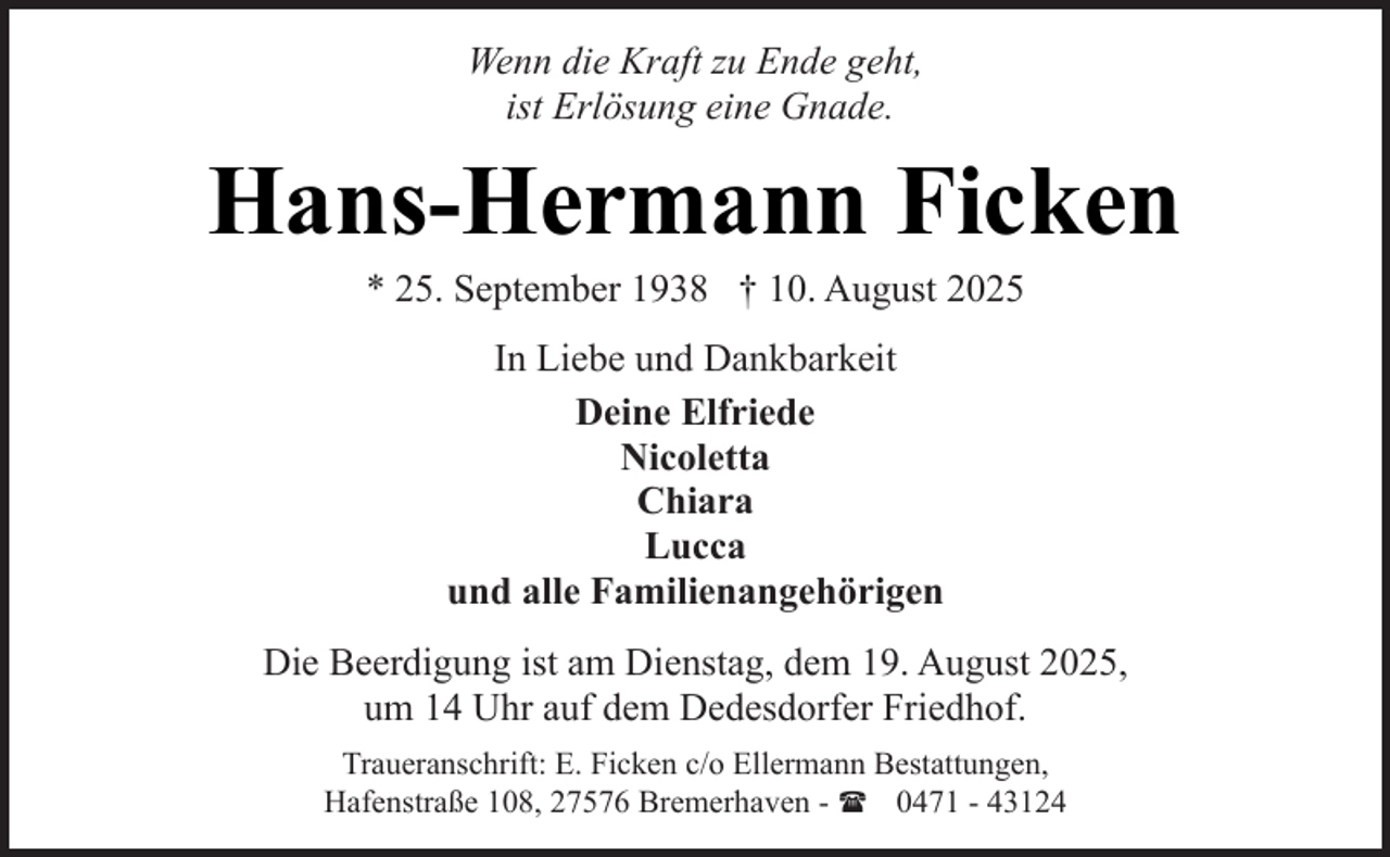 <p>Wenn die Kraft zu Ende geht,<br />ist Erlösung eine Gnade.</p><p>Hans-Hermann Ficken<br />* 25. September 1938 † 10. August 2025<br />In Liebe und Dankbarkeit<br />Deine Elfriede<br />Nicoletta<br />Chiara<br />Lucca<br />und alle Familienangehörigen<br />Die Beerdigung ist am Dienstag, dem 19. August 2025,<br />um 14 Uhr auf dem Dedesdorfer Friedhof.<br />Traueranschrift: E. Ficken c/o Ellermann Bestattungen,<br />Hafenstraße 108, 27576 Bremerhaven - ( 0471 - 43124</p>