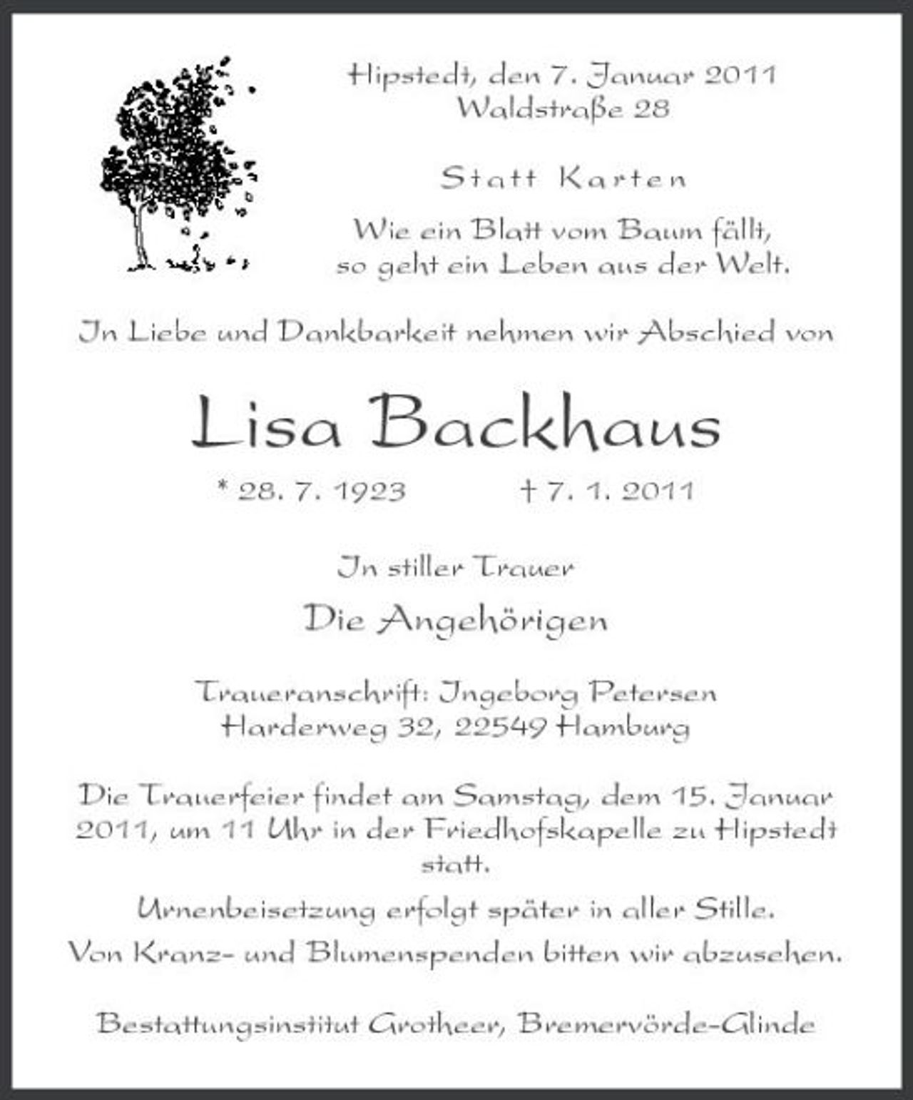 <p>Hipstedt, den 7. Januar 2011 Waldstraße 28 Statt Karten Wie ein Blatt vom Baum fällt, so geht ein Leben aus der Welt. In Liebe und Dankbarkeit nehmen wir Abschied von</p><p>Lisa Backhaus<br />* 28. 7. 1923 † 7. 1. 2011 In stiller Trauer</p><p>Die Angehörigen<br />Traueranschrift: Ingeborg Petersen Harderweg 32, 22549 Hamburg Die Trauerfeier findet am Samstag, dem 15. Januar 2011, um 11 Uhr in der Friedhofskapelle zu Hipstedt statt. Urnenbeisetzung erfolgt später in aller Stille. Von Kranz- und Blumenspenden bitten wir abzusehen. Bestattungsinstitut Grotheer, Bremervörde-Glinde</p>