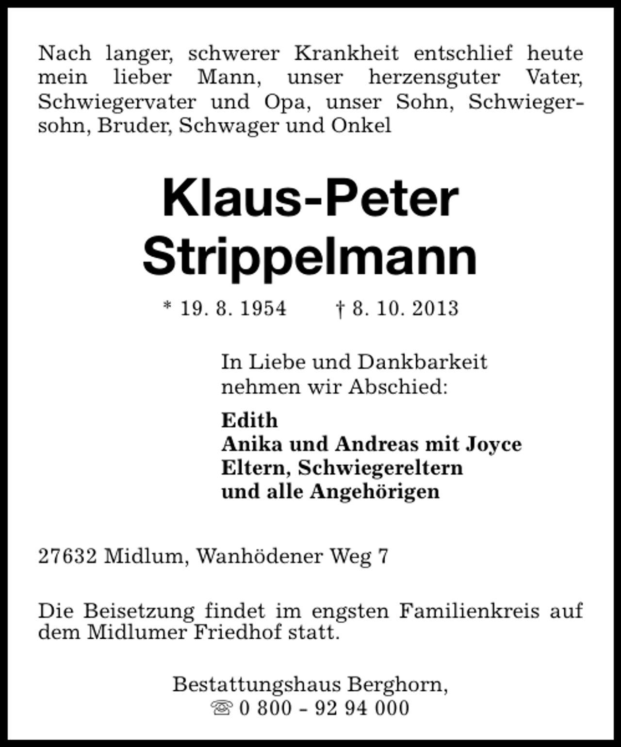 <p>Nach langer, schwerer Krankheit entschlief heute<br />mein lieber Mann, unser herzensguter Vater,<br />Schwiegervater und Opa, unser Sohn, Schwiegersohn, Bruder, Schwager und Onkel</p><p>Klaus-Peter<br />Strippelmann<br />* 19. 8. 1954</p><p>† 8. 10. 2013</p><p>In Liebe und Dankbarkeit<br />nehmen wir Abschied:<br />Edith<br />Anika und Andreas mit Joyce<br />Eltern, Schwiegereltern<br />und alle Angehörigen<br />27632 Midlum, Wanhödener Weg 7<br />Die Beisetzung findet im engsten Familienkreis auf<br />dem Midlumer Friedhof statt.<br />Bestattungshaus Berghorn,<br />s 0 800 - 92 94 000</p>