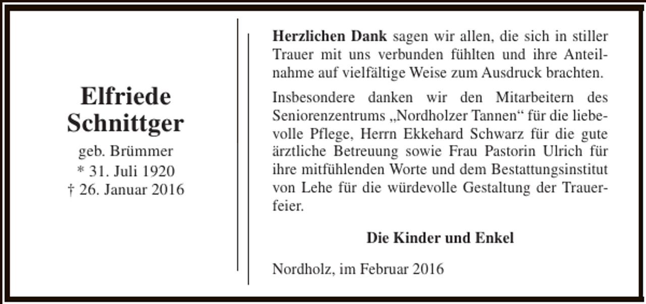 <p>Elfriede<br />Schnittger<br />geb. Brümmer<br />* 31. Juli 1920<br />† 26. Januar 2016</p><p>Herzlichen Dank sagen wir allen, die sich in stiller<br />Trauer mit uns verbunden fühlten und ihre Anteilnahme auf vielfältige Weise zum Ausdruck brachten.<br />Insbesondere danken wir den Mitarbeitern des<br />Seniorenzentrums „Nordholzer Tannen“ für die liebevolle Pflege, Herrn Ekkehard Schwarz für die gute<br />ärztliche Betreuung sowie Frau Pastorin Ulrich für<br />ihre mitfühlenden Worte und dem Bestattungsinstitut<br />von Lehe für die würdevolle Gestaltung der Trauerfeier.<br />Die Kinder und Enkel<br />Nordholz, im Februar 2016</p>