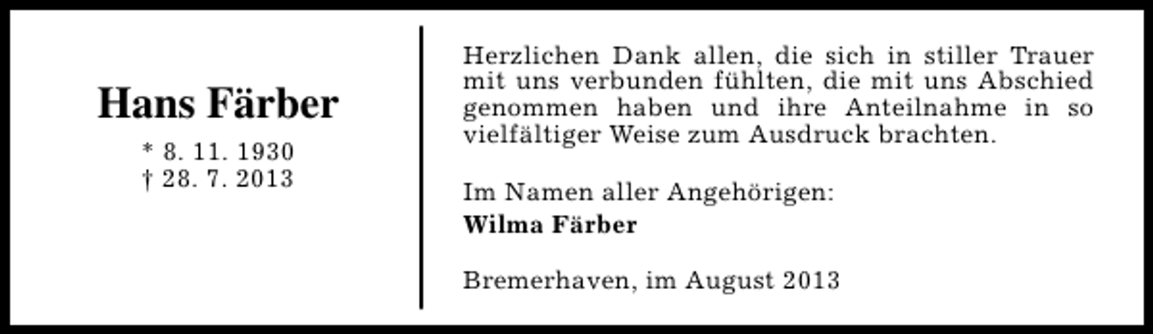 <p>Hans Färber<br />* 8. 11. 1930<br />† 28. 7. 2013</p><p>Herzlichen Dank allen, die sich in stiller Trauer<br />mit uns verbunden fühlten, die mit uns Abschied<br />genommen haben und ihre Anteilnahme in so<br />vielfältiger Weise zum Ausdruck brachten.<br />Im Namen aller Angehörigen:<br />Wilma Färber<br />Bremerhaven, im August 2013</p>