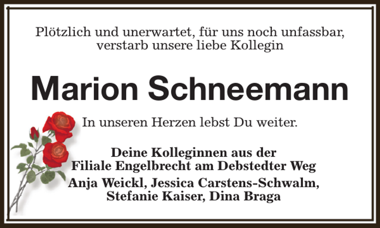 <p>Plötzlich und unerwartet, für uns noch unfassbar,<br />verstarb unsere liebe Kollegin</p><p>Marion Schneemann<br />In unseren Herzen lebst Du weiter.<br />Deine Kolleginnen aus der<br />Filiale Engelbrecht am Debstedter Weg<br />Anja Weickl, Jessica Carstens-Schwalm,<br />Stefanie Kaiser, Dina Braga</p>