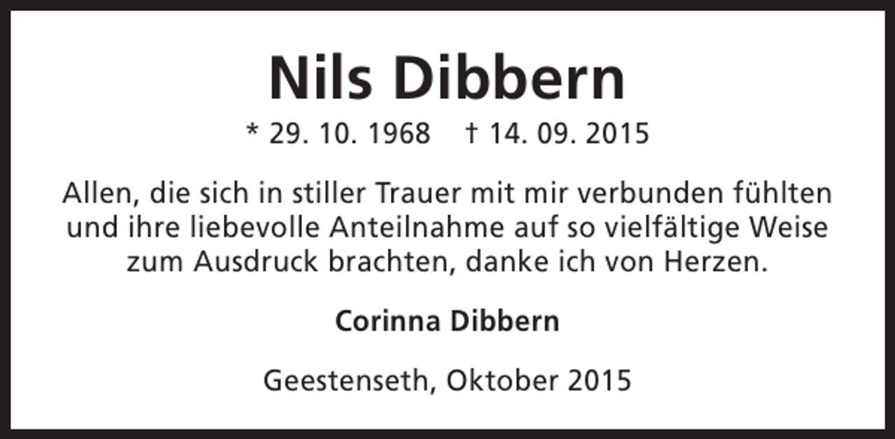 <p>Nils Dibbern</p><p>* 29. 10. 1968</p><p>† 14. 09. 2015</p><p>Allen, die sich in stiller Trauer mit mir verbunden fühlten<br />und ihre liebevolle Anteilnahme auf so vielfältige Weise<br />zum Ausdruck brachten, danke ich von Herzen.<br />Corinna Dibbern<br />Geestenseth, Oktober 2015</p>