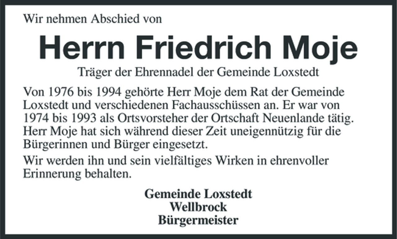 <p>Wir nehmen Abschied von</p><p>Herrn Friedrich Moje<br />Träger der Ehrennadel der Gemeinde Loxstedt Von 1976 bis 1994 gehörte Herr Moje dem Rat der Gemeinde Loxstedt und verschiedenen Fachausschüssen an. Er war von 1974 bis 1993 als Ortsvorsteher der Ortschaft Neuenlande tätig. Herr Moje hat sich während dieser Zeit uneigennützig für die Bürgerinnen und Bürger eingesetzt. Wir werden ihn und sein vielfältiges Wirken in ehrenvoller Erinnerung behalten. Gemeinde Loxstedt Wellbrock Bürgermeister</p>