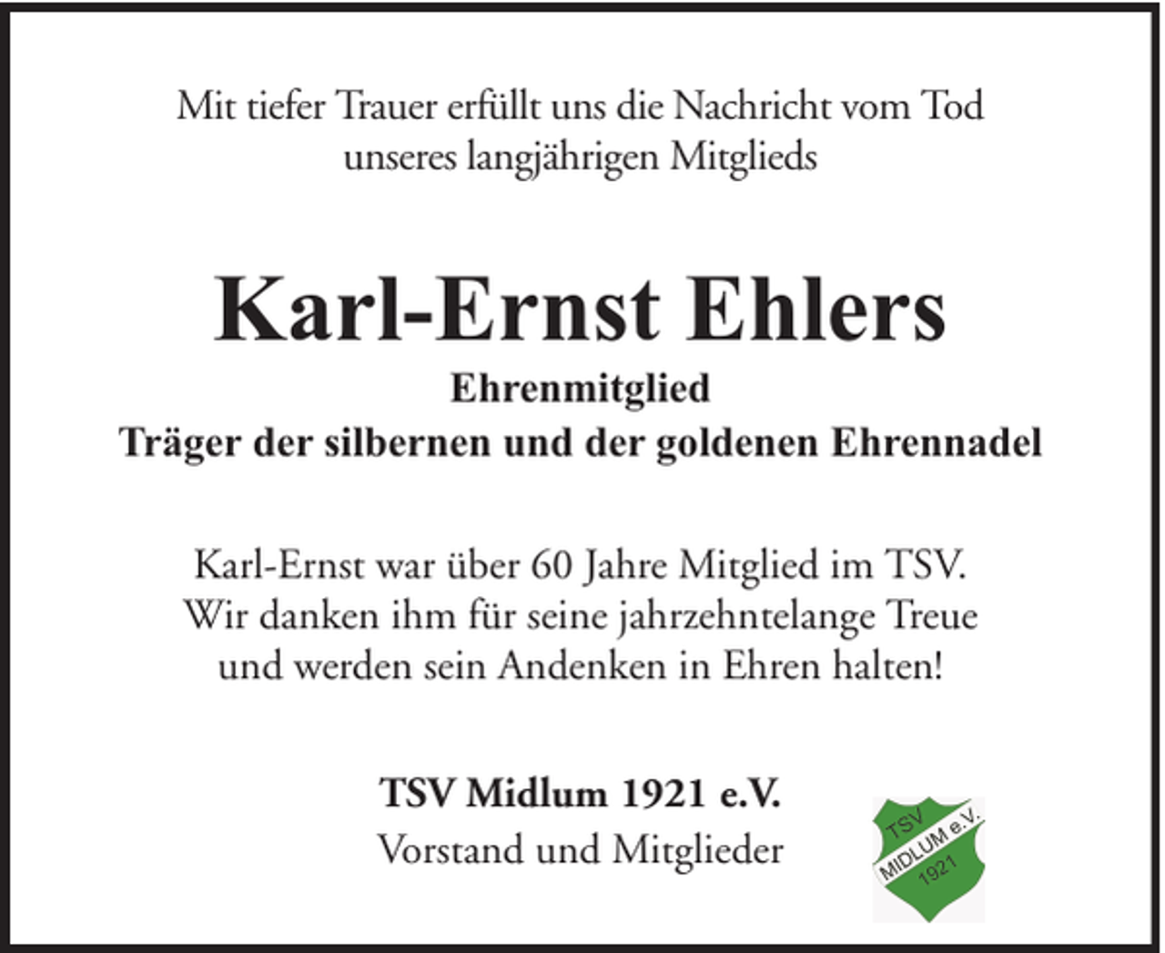 <p>Mit tiefer Trauer erfüllt uns die Nachricht vom Tod<br />unseres langjährigen Mitglieds</p><p>Karl-Ernst Ehlers</p><p>Ehrenmitglied<br />Träger der silbernen und der goldenen Ehrennadel<br />Karl-Ernst war über 60 Jahre Mitglied im TSV.<br />Wir danken ihm für seine jahrzehntelange Treue<br />und werden sein Andenken in Ehren halten!<br />TSV Midlum 1921 e.V.<br />Vorstand und Mitglieder</p>