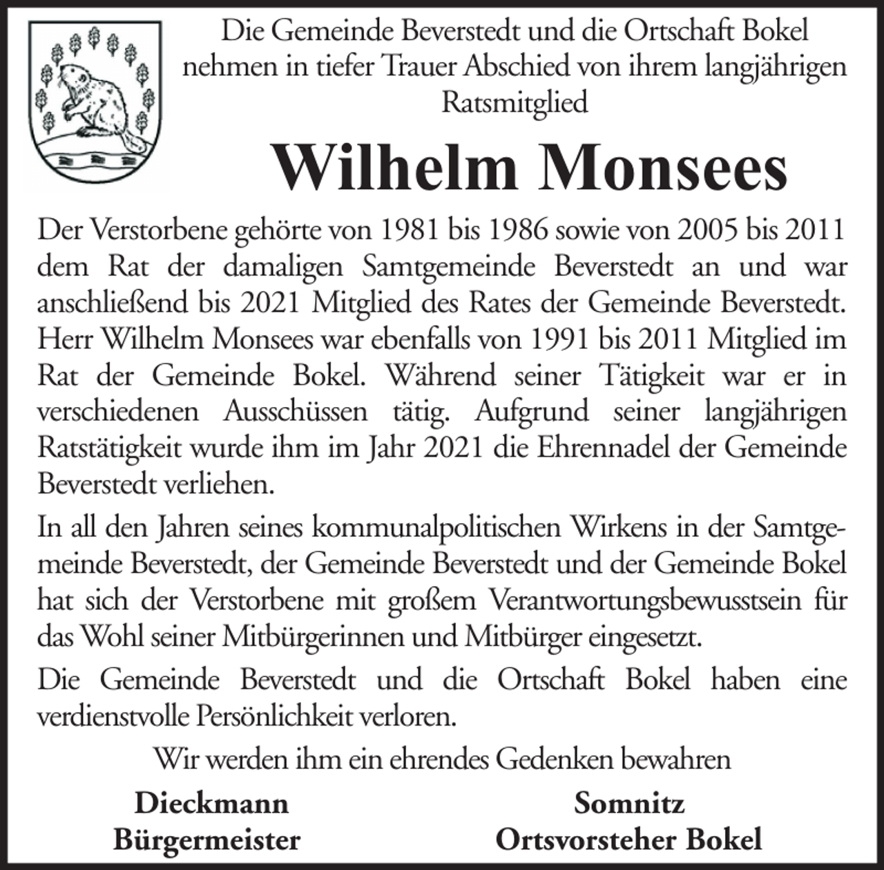 <p>Die Gemeinde Beverstedt und die Ortschaft Bokel<br />nehmen in tiefer Trauer Abschied von ihrem langjährigen<br />Ratsmitglied</p><p>Wilhelm Monsees</p><p>Der Verstorbene gehörte von 1981 bis 1986 sowie von 2005 bis 2011<br />dem Rat der damaligen Samtgemeinde Beverstedt an und war<br />anschließend bis 2021 Mitglied des Rates der Gemeinde Beverstedt.<br />Herr Wilhelm Monsees war ebenfalls von 1991 bis 2011 Mitglied im<br />Rat der Gemeinde Bokel. Während seiner Tätigkeit war er in<br />verschiedenen Ausschüssen tätig. Aufgrund seiner langjährigen<br />Ratstätigkeit wurde ihm im Jahr 2021 die Ehrennadel der Gemeinde<br />Beverstedt verliehen.<br />In all den Jahren seines kommunalpolitischen Wirkens in der Samtgemeinde Beverstedt, der Gemeinde Beverstedt und der Gemeinde Bokel<br />hat sich der Verstorbene mit großem Verantwortungsbewusstsein für<br />das Wohl seiner Mitbürgerinnen und Mitbürger eingesetzt.<br />Die Gemeinde Beverstedt und die Ortschaft Bokel haben eine<br />verdienstvolle Persönlichkeit verloren.<br />Wir werden ihm ein ehrendes Gedenken bewahren<br />Dieckmann<br />Somnitz<br />Bürgermeister<br />Ortsvorsteher Bokel</p>