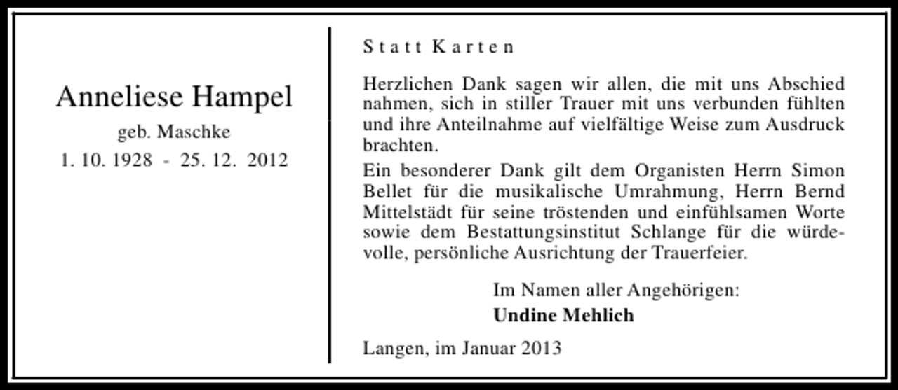 <p>Statt Karten</p><p>Anneliese Hampel<br />geb. Maschke<br />1. 10. 1928 - 25. 12. 2012</p><p>Herzlichen Dank sagen wir allen, die mit uns Abschied<br />nahmen, sich in stiller Trauer mit uns verbunden fühlten<br />und ihre Anteilnahme auf vielfältige Weise zum Ausdruck<br />brachten.<br />Ein besonderer Dank gilt dem Organisten Herrn Simon<br />Bellet für die musikalische Umrahmung, Herrn Bernd<br />Mittelstädt für seine tröstenden und einfühlsamen Worte<br />sowie dem Bestattungsinstitut Schlange für die würdevolle, persönliche Ausrichtung der Trauerfeier.<br />Im Namen aller Angehörigen:<br />Undine Mehlich<br />Langen, im Januar 2013</p>