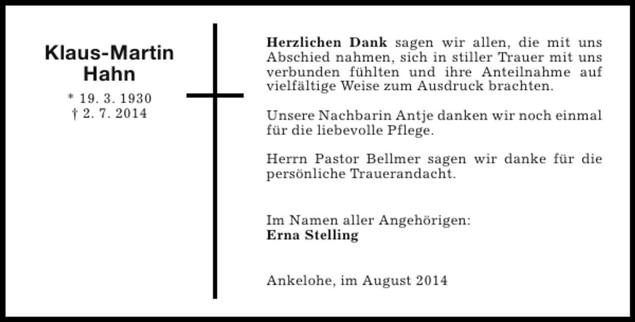 <p>Klaus-Martin<br />Hahn<br />* 19. 3. 1930<br />† 2. 7. 2014</p><p>Herzlichen Dank sagen wir allen, die mit uns<br />Abschied nahmen, sich in stiller Trauer mit uns<br />verbunden fühlten und ihre Anteilnahme auf<br />vielfältige Weise zum Ausdruck brachten.<br />Unsere Nachbarin Antje danken wir noch einmal<br />für die liebevolle Pflege.<br />Herrn Pastor Bellmer sagen wir danke für die<br />persönliche Trauerandacht.<br />Im Namen aller Angehörigen:<br />Erna Stelling<br />Ankelohe, im August 2014</p>